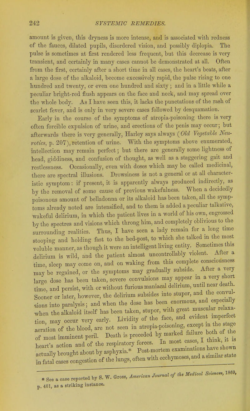 amount is given, this dryness is more intense, and is associated with redness of the fauces, dilated pupils, disordered vision, and possibly diplopia. The pulse is sometimes at first rendered less frequent, but this decrease is very transient, and certainly in many cases cannot be demonstrated at all. Often from the first, certainly after a short time in all cases, the heart's beats, after a large dose of the alkaloid, become excessively rapid, the pulse rising to one hundred and twenty, or even one hundred and sixty ; and in a little while a peculiar bright-red flush appears on the face and neck, and may spread over the whole body. As I have seen this, it lacks the punctations of the rash of scarlet fever, and is only in very severe cases followed by desquamation. Early in the course of the symptoms of atropia-poisoning there is very often forcible expulsion of urine, and erections of the penis may occur; but afterwards there is very generally, Harley says always {Old Vegetable Neu- rotica, p. 207), retention of urine. With the symptoms above enumerated, intellection may remain perfect; but there are generally some lightness of head, giddiness, and confusion of thought, as well as a staggering gait and restlessness. Occasionally, even with doses which may be called medicinal, there are spectral illusions. Drowsiness is not a general or at all character- istic symptom: if present, it is apparently always produced indirectly, as by the removal of some cause of previous wakefulness. When a decidedly poisonous amount of belladonna or its alkaloid has been taken, all the symp- toms already noted are intensified, and to them is added a peculiar talkative, wakeful delirium, in which the patient lives in a world of his own, engrossed by the spectres and visions which throng him, and completely oblivious to the surrounding realities. Thus, I have seen a lady remain for a long time stooping and holding fast to the bed-post, to which she talked m the most voluble manner, as though it were an intelligent living entity. Sometimes this delirium is wild, and the patient almost uncontrollably violent. After a time, sleep may come on, and on waking from this complete consciousness may be regained, or the symptoms may gradually subside. After a very large dose has been taken, severe convulsions may appear in a very short time, and persist, with or without furious maniacal delirium, until near death. Sooner or later, however, the delirium subsides into stupor, and the convul- sions into paralysis; and when the dose has been enormous, and especially when the alkaloid itself has been taken, stupor, with great muscular relaxa- Ln, may occur very early. Lividity of the face, and evident imperfec lera ion of the blood, are not seen in atropia-poisoning, except m the stage of most mminent pe'ril. Death is preceded by marked failure both of the heaTt^ action and of the respiratory forces. In most cases, I think, it is heart s ^ . * p^sfc-niortem examinations have shown . s» . „.« report,,. ^.7 B. W. G,o„, A..,,.. J«r^>«/ p. 401, as a striking instance.