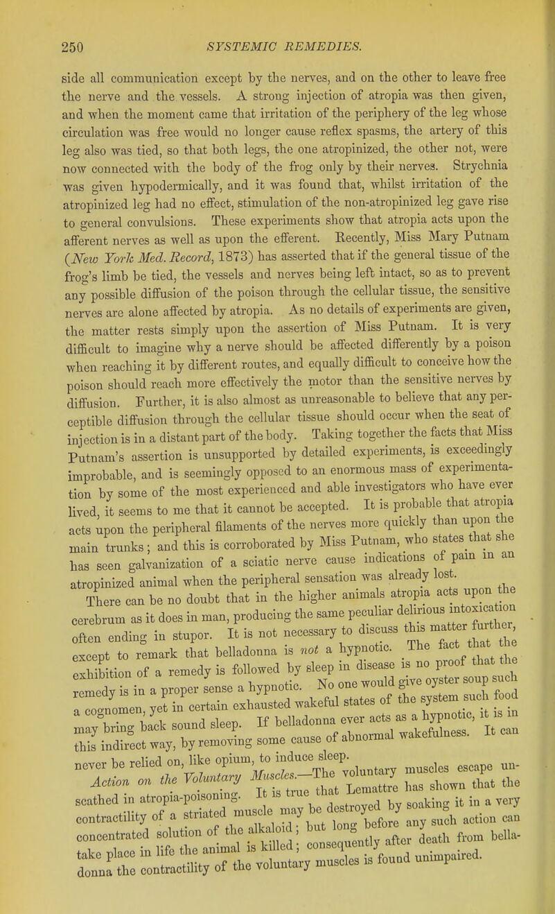 side all communication except by tlie nerves, and on the other to leave free the nerve and the vessels. A strong injection of atropia was then given, and when the moment came that irritation of the periphery of the leg whose circulation was free would no longer cause reflex spasms, the artery of this leg also was tied, so that both legs, the one atropinized, the other not, were now connected with the body of the frog only by their nerves. Strychnia was given hypodermically, and it was found that, whilst irritation of the atropinized leg had no effect, stimulation of the non-atropinized leg gave rise to general convulsions. These experiments show that atropia acts upon the afferent nerves as well as upon the efferent. Kecently, Miss Mary Putnam {New York Med. Record, 1873) has asserted that if the general tissue of the frog's limb be tied, the vessels and nerves being left intact, so as to prevent any possible diffusion of the poison through the cellular tissue, the sensitive nerves are alone affected by atropia. As no details of experiments are given, the matter rests simply upon the assertion of Miss Putnam. It is very difficult to imagine why a nerve should be affected differently by a poison when reaching it by different routes, and equally difficult to conceive how the poison should reach more effectively the motor than the sensitive nerves by diffusion. Further, it is also almost as unreasonable to believe that any per- ceptible diffusion through the cellular tissue should occur when the seat of injection is in a distant part of the body. Taking together the fiicts that Miss Putnam's assertion is unsupported by detailed experiments, is exceedmgly improbable, and is seemingly opposed to an enormous mass of experimenta- tion by some of the most experienced and able investigators who have ever lived it seems to me that it cannot be accepted. It is probable that atropia acts upon the peripheral filaments of the nerves more quickly than upon the main trunks ; and this is corroborated by Miss Putnam, who states that she has seen galvanization of a sciatic nerve cause indications of pam m an atropinized animal when the peripheral sensation was already lost. There can be no doubt that in the higher animals atropia acts upon the cerebrum as it does in man, producing the same peculiar dehnous intoxicat^ou often ending in stupor. It is not necessary to discuss ^^^^^^^^^^l^^ except to remark that belladonna is not a hypnotic. The ^^^^ ^hat ^h^ exSb tion of a remedy is followed by sleep in disease is no proof that he Lmedv s in a proper sense a hypnotic. No one would give oyster soup such a et in certain exhausted wakeful states of the system s^^^ oo scathed in atropia-poisoning. it is true inai; . .Tf^ n -striated muscle may be destroyed by soaKin ii. lu j contractility oi a stiiatea um j ^^^^^^ concentrated solution of the alka oid; but ^^S J^^^^^^^^^ f,,^ bella-
