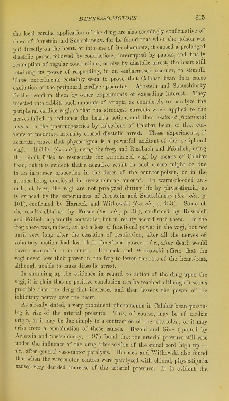 the local cardiac application of the drug are also seemingly confirmative of those of Arnstein and Sustschinsky, for he found that when the poison was put directly on the heart, or into one of its chambers, it caused a prolonged diastolic pause, followed by contractions, interrupted by pauses, and finally resumption of regular contractions, or else by diastolic arrest, the heart still retaining its power of responding, in an embarrassed manner, to stimuli. These experiments certainly seem to prove that Calabar bean does cause excitation of the peripheral cardiac apparatus. Arnstein and Sustschinsky further confirm them by other experiments of exceeding interest. They injected into rabbits such amounts of atropia as completely to paralyze the peripheral cardiac vagi, so that the strongest currents when applied to the nerves failed to influence the heart's action, and then restored functional power to the pneumogastrics by injections of Calabar bean, so that cur- rents of moderate intensity caused diastolic arrest. These experiments, if accurate, prove that physostigma is a powerful excitant of the peripheral vagi. Kohler (Joe. cit.), using the frog, and Rossbach and Frbhlich, using the rabbit, failed to resuscitate the atropinized vagi by means of Calabar bean, but it is evident that a negative result in such a case might be due to an improper proportion in the doses of the counter-poison, or in the atropia being employed in overwhelming amount. In warm-blooded ani- mals, at least, the vagi are not paralyzed during life by physostigmia, as is evinced by the experiments of Arnstein and Sustschinsky (lac. cit., p. 101), confirmed by Harnack and Witkowski (loc. cit., p. 433). Some of the results obtained by Fraser (Joe. cit., p. 36), confirmed by Rossbach and Frolich, apparently contradict, but in reality accord with them. In the frog there was, indeed, at last a loss of functional power in the vagi, but not until very long after the cessation of respiration, after all the nerves of voluntary motion had lost their functional power,—i.e., after death would have occurred in a mammal. Harnack and Witkowski affirm that the vagi never lose their power in the frog to lessen the rate of the heart-beat, although unable to cause diastolic arrest. In summing up the evidence in regard to action of the drug upon the vagi, it is plain that no positive conclusion can be reached, although it seems probable that the drug first increases and then lessens the power of the inhibitory nerves over the heart. As already stated, a very prominent phenomenon in Calabar bean poison- ing is rise of the arterial pressure. This, of course, may be of cardiac origin, or it may be due simply to a contraction of the arterioles; or it may arise from a combination of these causes. Bezold and Gbtz (quoted by Arnstein and Sustschinsky, p. 87) found that the arterial pressure still rose under the influence of the drug after section of the spinal cord high up,— i.e., after general vaso-motor paralysis. Harnack and Witkowski also found that when the vaso-motor centres were paralyzed with chloral, physostigmia causes very decided increase of the arterial pressure. It is evident the