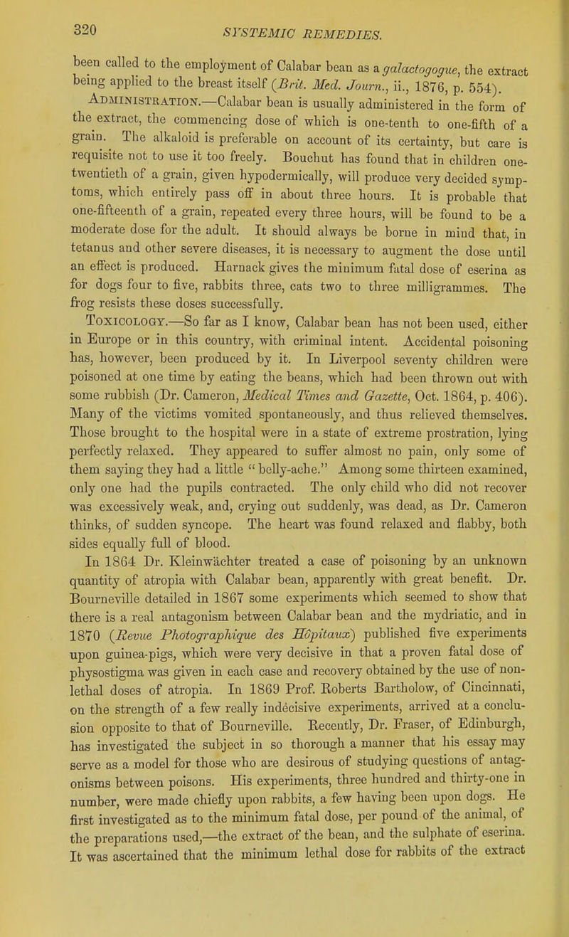 been called to tbe employment of Calabar bean as a galactogogue, the extract being applied to the breast itself (^nV. Med. Journ., il, 1876, p. 554). Administration.—Calabar bean is usually administered in the form of the extract, the commencing dose of which is one-tenth to one-fifth of a grain. The alkaloid is preferable on account of its certainty, but care is requisite not to use it too freely. Bouchut has found that in children one- twentieth of a grain, given hypodermically, will produce very decided symp- toms, which entirely pass off in about three hours. It is probable tliat one-fifteenth of a grain, repeated every three hours, will be found to be a moderate dose for the adult. It should always be borne in mind that, in tetanus and other severe diseases, it is necessary to augment the dose until an efiect is produced. Harnack gives the minimum fatal dose of eserina 03 for dogs four to five, rabbits three, cats two to three milligrammes. The frog resists these doses successfully. Toxicology.—So far as I know. Calabar bean has not been used, either in Europe or in this country, with criminal intent. Accidental poisoning has, however, been produced by it. In Liverpool seventy children were poisoned at one time by eating the beans, which had been thrown out with some rubbish (Dr. Cameron, Medical Times and Gazette, Oct. 1864, p. 406). Many of the victims vomited spontaneously, and thus relieved themselves. Those brought to the hospital were in a state of extreme prostration, lying perfectly relaxed. They appeared to suffer almost no pain, only some of them saying they had a little  belly-ache. Among some thirteen examined, only one had the pupils contracted. The only child who did not recover was excessively weak, and, crying out suddenly, was dead, as Dr. Cameron thinks, of sudden syncope. The heart was found relaxed and flabby, both sides equally full of blood. In 1864 Dr. Kleinwachter treated a case of poisoning by an unknown quantity of atropia with Calabar bean, apparently with great benefit. Dr. Bourneville detailed in 1867 some experiments which seemed to show that there is a real antagonism between Calabar bean and the mydriatic, and in 1870 {Revue Photographique des Eopitaux) published five experunents upon guinea-pigs, which were very decisive in that a proven fatal dose of physostigma was given in each case and recovery obtained by the use of non- lethal doses of atropia. In 1869 Prof Roberts Bartholow, of Cincinnati, on the strength of a few really indecisive experiments, arrived at a conclu- sion opposite to that of Bourneville. Recently, Dr. Fraser, of Edinburgh, has investigated the subject in so thorough a manner that his essay may serve as a model for those who are desirous of studying questions of antag- onisms between poisons. His experiments, three hundred and thirty-one in number, were made chiefly upon rabbits, a few having been upon dogs. He fiirst investigated as to the minimum fatal dose, per pound of the animal, of the preparations used,—the extract of the bean, and the sulphate of eserina. It was ascertained that the minimum lethal dose for rabbits of the extract