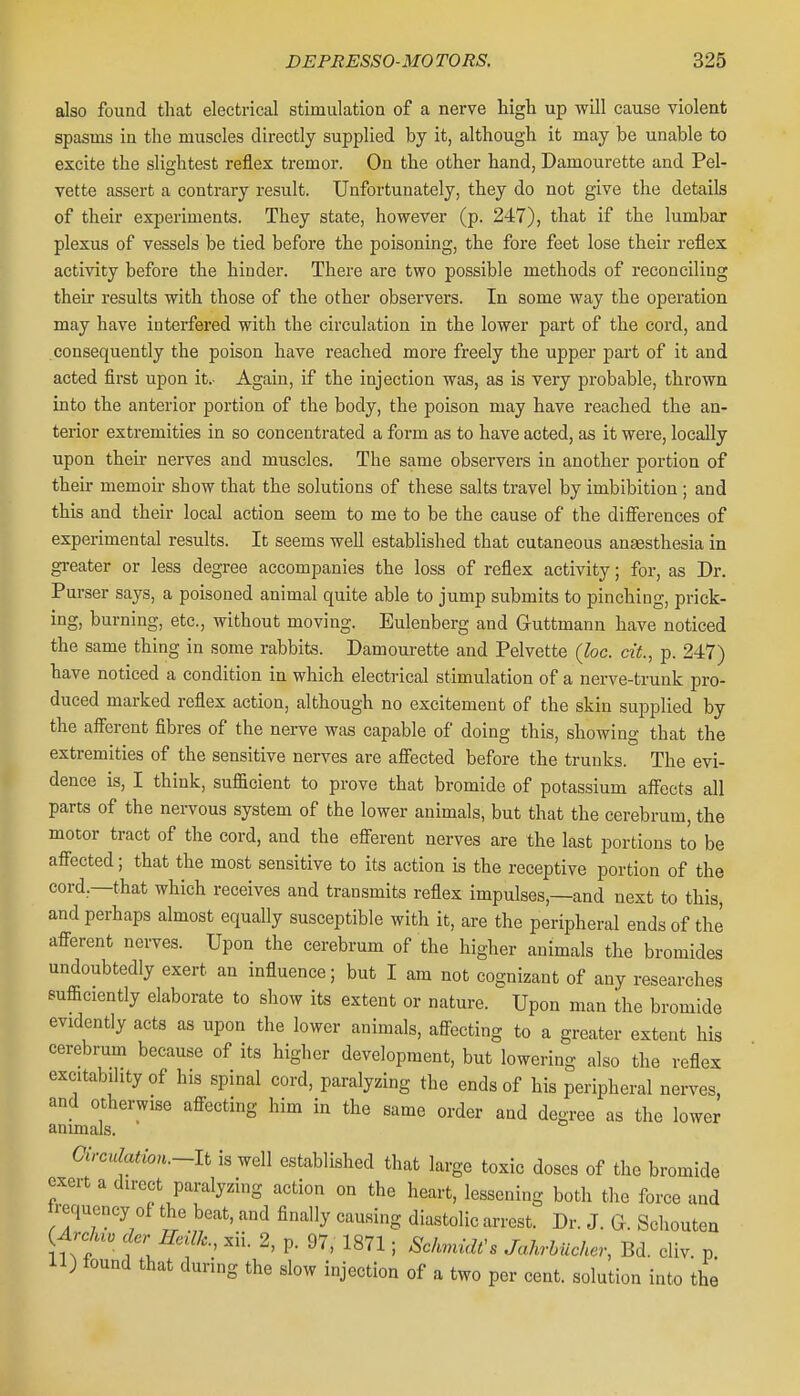 also found that electrical stimulation of a nerve higli up will cause violent spasms in the muscles directly supplied by it, although it may be unable to excite the slightest reflex tremor. On the other hand, Damourette and Pel- vette assert a contrary result. Unfortunately, they do not give the details of their experiments. They state, however (p. 247), that if the lumbar plexus of vessels be tied before the poisoning, the fore feet lose their reflex activity before the hinder. There are two possible methods of reconciling their results with those of the other observers. In some way the operation may have interfered with the circulation in the lower part of the cord, and consequently the poison have reached more freely the upper part of it and acted first upon it.- Again, if the injection was, as is very probable, thrown into the anterior portion of the body, the poison may have reached the an- terior extremities in so concentrated a form as to have acted, as it were, locally upon their nerves and muscles. The same observers in another portion of their memoir show that the solutions of these salts travel by imbibition; and this and their local action seem to me to be the cause of the diiferences of experimental results. It seems well established that cutaneous anaesthesia in greater or less degree accompanies the loss of reflex activity; for, as Dr. Purser says, a poisoned animal quite able to jump submits to pinching, prick- ing, burning, etc., without moving. Eulenberg and Guttmann have noticed the same thing in some rabbits. Damourette and Pelvette (loc. cit., p. 247) have noticed a condition in which electrical stimulation of a nerve-trunk pro- duced marked reflex action, although no excitement of the skin supplied by the afferent fibres of the nerve was capable of doing this, showing that the extremities of the sensitive nerves are affected before the trunks. The evi- dence is, I think, sufficient to prove that bromide of potassium aff'ects all parts of the nervous system of the lower animals, but that the cerebrum, the motor tract of the cord, and the efferent nerves are the last portions to be affected; that the most sensitive to its action is the receptive portion of the cord,—that which receives and transmits reflex impulses,—and next to this, and perhaps almost equally susceptible with it, are the peripheral ends of the afferent nerves. Upon the cerebrum of the higher animals the bromides undoubtedly exert an influence; but I am not cognizant of any researches sufficiently elaborate to show its extent or nature. Upon man the bromide evidently acts as upon the lower animals, affecting to a greater extent his cerebrum because of its higher development, but lowering also the reflex excitability of his spinal cord, paralyzing the ends of his peripheral nerves, and otherwise affecting him in the same order and degree as the lower animals. Circulation.~li is well established that large toxic doses of the bromide exert a direct paralyzing action on the heart, lessening both the force and trequcncy of the beat, and finally causing diastolic arrest. Dr. J. G. Schouten {Ardu. der Heilk., xii. 2, p. 97, 1871; Sc/>^ndfs JaMucher, Bd. cliv. p il) lound that during the slow injection of a two per cent, solution into the