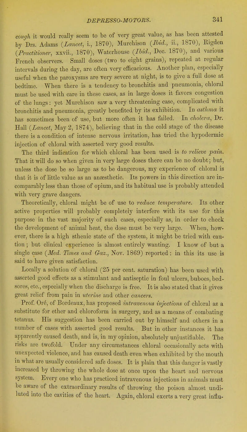 covgh it would really seem to be of very great value, as has been attested by Drs. Adams {Lancet, i., 1870), Murcbison (M., ii., 1870), Rigden {Practitioner, sxvii., 1870), Waterhouse {Ibid., Dec. 1870), and various French observers. Small doses (two to eight grains), repeated at regular intervals during the day, are often very efficacious. Another plan, especially useful when the paroxysms are very severe at night, is to give a full dose at bedtime. When there is a tendency to bronchitis and pneumonia, chloral must be used with care in these cases, as in large doses it favors congestion of the lungs: yet Murcbison saw a very threatening case, complicated with bronchitis and pneumonia, greatly benefited by its exhibition. In asthma it has sometimes been of use, but more often it has failed. In cholera, Dr. Hall {Lancet, May 2, 1874), believing that in the cold stage of the disease there is a condition of intense nervous irritation, has tried the hypodermic injection of chloral with asserted very good results. The third indication for which chloral has been used is to relieve pain. That it will do so when given in very large doses there can be no doubt; but, unless the dose be so large as to be dangerous, my experience of chloral is that it is of little value as an antesthetic. Its powers in this direction are in- comparably less than those of opium, and its habitual use is probably attended with very grave dangers. Theoretically, chloral might be of use to reduce temperature. Its other active properties will probably completely interfere with its use for this purpose in the vast majority of such cases, especially as, in order to check the development of anirnal heat, the dose must be very large. When, how- ever, there is a high sthenic state of the system, it might be tried with cau- tion ; but clinical experience is almost entirely wanting. I know of but a single case {Med. Times and Gaz., Nov. 1869) reported : in this its use is said to have given satisfaction. Locally a solution of chloral (25 per cent, saturation) has been used with asserted good effects as a stimulant and antiseptic in foul ulcers, buboes, bed- sores, etc., especially when the discharge is free. It is also stated that it gives great relief from pain in uterine and other cancers. Prof Or(5, of Bordeaux, has proposed intravenous injections of chloral as a substitute for ether and chloroform in surgery, and as a means of combating tetanus. His suggestion has been carried out by himself and others in a number of cases with asserted good results. But in other instances it has apparently caused death, and is, in my opinion, absolutely unjustifiable. The risks are twofold. Under any circumstances chloral occasionally acts with unexpected violence, and has caused death even when exhibited by the mouth in what are usually considered safe doses. It is plain that this danger is vastly increased by throwing the whole dose at once upon the heart and nervous system. Every one who has practiced intravenous injections in animals must be aware of the extraordinary results of throwing the poison almost undi- luted into the cavities of the heart. Again, chloral exerts a very great iaflu-