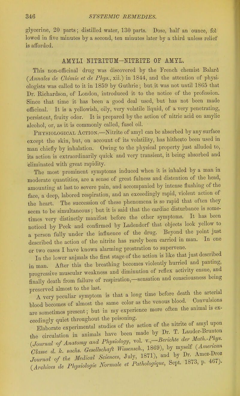 glycerine, 20 parts; distilled water, 130 parts. Dose, half an ounce, fol lowed in five minutes by a second, ten minutes later by a third unless relief is afforded. AMTLI NITRITUM-NITEITE OP AMTL. This non-officinal drug was discovered by the French chemist Balard {Annales de Chimie et de Phys., xii.) in 1844, and the attention of physi- ologists was called to it in 1859 by Guthrie; but.it was not until 1865 that Dr. Eichardson, of London, introduced it to the notice of the profession. Since that time it has been a good deal used, but has not been made officinal. It is a yellowish, oily, veiy volatile liquid, of a very penetrating, persistent, fruity odor. It is prepared by the action of nitric acid on amylic alcohol, or, as it is commonly called, fusel oil. Physiological Action.—Nitrite of amyl can be absorbed by any surface except the skin, but, on account of its volatility, has hitherto been used in man chiefly by inhalation. Owing to the physical property just alluded to, its action is extraordinarily quick and very transient, it being absorbed and eliminated with great rapidity. The most prominent symptoms induced when it is inhaled by a man in moderate quantities, are a sense of great fulness and distention of the head, amounting at last to severe pain, and accompanied by intense flushing of the face, a deep, labored respiration, and an exceedingly rapid, violent action of the heart. The succession of these phenomena is so rapid that often they seem to be simultaneous; but it is said that the cardiac disturbance is some- times very distinctly manifest before the other symptoms. It has been noticed by Peck and confirmed by Ladendorf that objects look yellow to a person fully under the influence of the drug. Beyond the point just described the action of the nitrite has rarely been carried in man. In one or two cases I have known alarming prostration to supervene. In the lower animals the first stage of the action is like that just described in man After this the breathing becomes violently hurried and pantmg, proo-ressive muscular weakness and diminution of reflex activity ensue and finally death from failure of respiration,-sensation and consciousness being nreserved almost to the last. A very peculiar symptom is that a long time before death the arterial blood becomes of almost the same color as the venous blood Convulsions are sometimes present; but in my experience more often the animal is ex- ceedingly quiet throughout the poisoning. MoLL experimental studies of the aetion of the n^r,te of amyl upon J„irc„latio/i„ animals have been made V Dr- T. louder B™^„ (Jonrmd of AnaU,my a»d Phydobgy, vol. T,-&n.«<. dcr Math.-l k^^. rZLe d h G^^drnfi mW.., 1869), b, mjself tZdo\uM.U^l July lan). and by Amc.^B» (^ArAha & P^^hgie JVV».<,i« ct iW.o%.5««, Sept. 18,3, p. 4W).