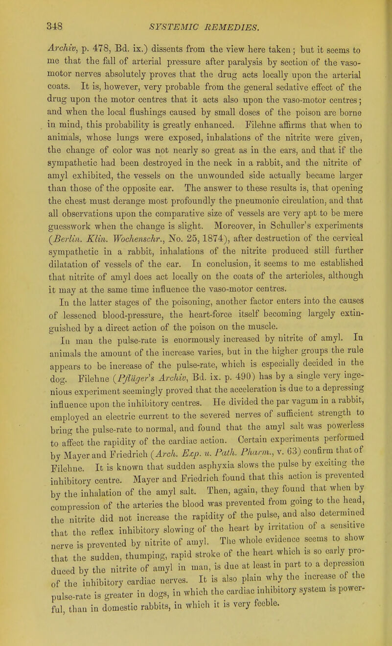 Archiv, p. 478, Bd. ix.) dissents from the view here taken ; but it seems to me that the fall of arterial pressure after paralysis by section of the vaso- motor nerves absolutely proves that the drug acts locally upon the arterial coats. It is, however, very probable from the general sedative effect of the drug upon the motor centres that it acts also upon the vaso-motor centres; and when the local flushings caused by small doses of the poison are borne in mind, this probability is greatly enhanced. Filehne affirms that when to animals, whose lungs were exposed, inhalations of the nitrite were given, the change of color was not nearly so great as in the ears, and that if the sympathetic had been destroyed in the neck in a rabbit, and the nitrite of amyl exhibited, the vessels on the unwounded side actually became larger than those of the opposite ear. The answer to these results is, that opening the chest must derange most profoundly the pneumonic circulation, and that all observations upon the comparative size of vessels are very apt to be mere guesswork when the change is slight. Moreover, in Schuller's experiments (^Beii'ui. Klin. Wochenschr., No. 25,1874), after destruction of the cervical sympathetic in a rabbit, inhalations of the nitrite produced still further dilatation of vessels of the ear. In conclusion, it seems to me established that nitrite of amyl does act locally on the coats of the arterioles, although it may at the same time influence the vaso-motor centres. In the latter stages of the poisoning, another factor enters into the causes of lessened blood-pressure, the heart-force itself becoming largely extin- guished by a direct action of the poison on the muscle. In man the pulse-rate is enormously increased by nitrite of amyl. In animals the amount of the increase varies, but in the higher groups the rule appears to be increase of the pulse-rate, which is especially decided in the dog. Filehne {PJliiger's Archiv, Bd. ix. p. 490) has by a single very inge- nious experiment seemingly proved that the acceleration is due to a depressing influence upon the inhibitory centres. He divided the par vagum in a rabbit, employed an electric current to the severed nerves of sufficient strength to bring the pulse-rate to normal, and found that the amyl salt was powerless to affect the rapidity of the cardiac action. Certain experiments performed by Mayer and Friedrich {Arch. Exp. u. Path. Fharm., v. 63) confirm that of Filehne. It is known that sudden asphyxia slows the pulse by excitmg the inhibitory centre. Mayer and Friedrich found that this action is prevented by the inhalation of the amyl salt. Then, again, they found that when by compression of the arteries the blood was prevented from gomg to the head the nitrite did not increase the rapidity of the pulse, and also determmed that the reflex inhibitory slowing of the heart by irritation of a sensitive nerve is prevented by nitrite of amy!. Tlie whole evidence seems to show that the sudden, thumping, rapid stroke of the heart which is so early pro- duced by the nitrite of amyl in man, is due at least in part to a depression of the inhibitory cardiac nerves. It is also plain why the incimse of the pulse-rate is greater in dogs, in which the cardiac inhibitory system is power- ful than in domestic rabbits, in which it is very feeble.