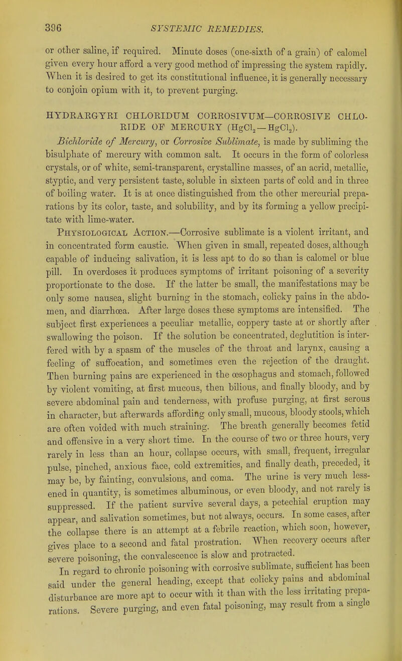 or other saline, if required. Minute doses (one-sixth of a grain) of calomel given every hour afford a very good method of impressing the system rapidly. When it is desired to get its constitutional influence, it is generally necessary to conjoin opium with it, to prevent purging. HYDRAEGTRI CHLORIDUM CORROSIVUM—CORROSIVE CHLO- RIDE OF MERCURY (HgCl^ —HgClj). Bichloride of Mercury, or Corrosive Sublimate, is made by subliming the bisulphate of mercury with common salt. It occurs in the form of colorless crystals, or of white, semi-transparent, crystalline masses, of an acrid, metallic, styptic, and very persistent taste, soluble in sixteen parts of cold and in three of boiling water. It is at once distinguished from the other mercurial prepa- rations by its color, taste, and solubility, and by its forming a yellow precipi- tate with lime-water. Phtsiological Action.—Corrosive sublimate is a violent irritant, and in concentrated form caustic. When given in small, repeated doses, although capable of inducing salivation, it is less apt to do so than is calomel or blue pill. In overdoses it produces symptoms of irritant poisoning of a severity proportionate to the dose. If the latter be small, the manifestations may be only some nausea, slight burning in the stomach, colicky pains in the abdo- men, and diarrhoea. After large doses these symptoms are intensified. The subject first experiences a peculiar metallic, coppeiy taste at or shortly after swallowing the poison. If the solution be concentrated, deglutition is inter- fered with by a spasm of the muscles of the throat and larynx, causing a feeling of suffocation, and sometimes even the rejection of the draught. Then burning pains are experienced in the oesophagus and stomach, followed by violent vomiting, at first mucous, then bilious, and finally bloody, and by severe abdominal pain and tenderness, with profuse purging, at first serous in character, but afterwards affording only small, mucous, bloody stools, which are often voided with much straining. The breath generally becomes fetid and offensive in a very short time. In the course of two or three hours, veij rarely in less than an hour, collapse occurs, with small, frequent, irregular pulse, pinched, anxious face, cold extremities, and finally death, preceded, it may be, by fainting, convulsions, and coma. The urine is very much less- ened in quantity, is sometimes albuminous, or even bloody, and not rarely is suppressed. If the patient survive several days, a petechial eruption may appear, and salivation sometmies, but not always, occurs. In some cases, after the collapse there is an attempt at a febrile reaction, which soon, however, gives place to a second and fatal prostration. When recovery occurs after severe poisoning, the convalescence is slow and protracted. In regard to chronic poisoning with corrosive sublimate, sufficient has been said under the general heading, except that colicky pains and abdominal disturbance are more apt to occur with it than with the less irritating prepa- rations. Severe purging, and even fatal poisoning, may result from a single