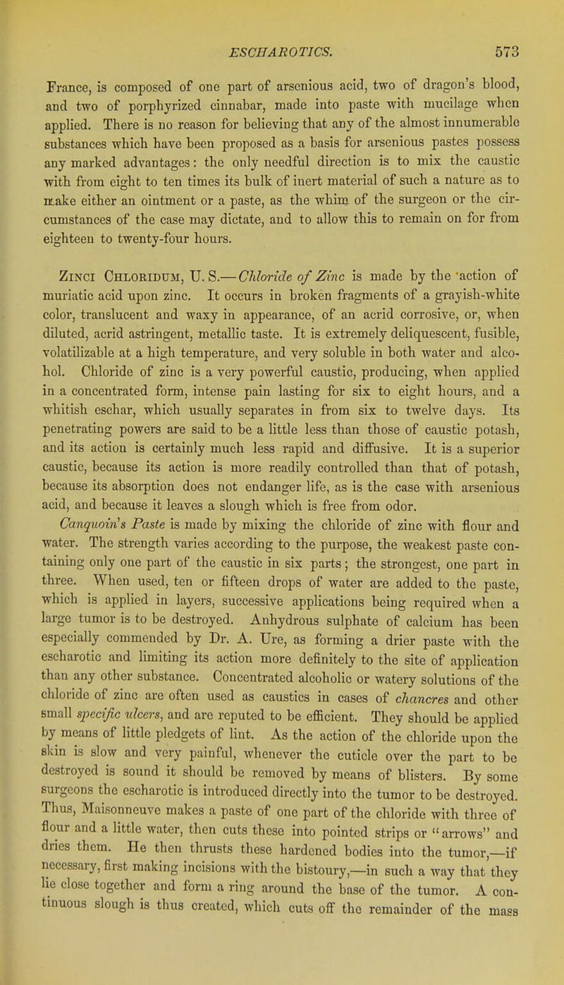 France, is composed of one part of arscnious acid, two of dragon's blood, and two of porphyrized cinnabar, made into paste with mucilage when applied. There is no reason for believing that any of the almost innumerable substances which have been proposed as a basis for arsenious pastes possess any marked advantages: the only needful direction is to mix the caustic with from eight to ten times its bulk of inert material of such a nature as to make either an ointment or a paste, as the whim of the surgeon or the cir- cumstances of the case may dictate, and to allow this to remain on for from eighteen to twenty-four hours. ZiNCi Chloridum, U. S.— Chloride of Zinc is made by the •action of muriatic acid upon zinc. It occurs in broken fragments of a grayish-white color, translucent and waxy in appearance, of an acrid corrosive, or, when diluted, acrid astringent, metallic taste. It is extremely deliquescent, fusible, volatilizable at a high temperature, and very soluble in both water and alco- hol. Chloride of zinc is a very powerful caustic, producing, when applied in a concentrated form, intense pain lasting for six to eight hours, and a whitish eschar, which usually separates in from six to twelve days. Its penetrating powers are said to be a little less than those of caustic potash, and its action is certainly much less rapid and diffusive. It is a superior caustic, because its action is more readily controlled than that of potash, because its absorption does not endanger life, as is the case with arsenious acid, and because it leaves a slough which is free from odor. Canqiioin's Paste is made by mixing the chloride of zinc with flour and water. The strength varies according to the purpose, the weakest paste con- taining only one part of the caustic in six parts; the strongest, one part in three. When used, ten or fifteen drops of water are added to the paste, which is applied in layers, successive applications being required when a large tumor is to be destroyed. Anhydrous sulphate of calcium has been especially commended by Dr. A. Ure, as forming a drier paste with the escharotic and limiting its action more definitely to the site of application than any other substance. Concentrated alcoholic or watery solutions of the chloride of zinc are often used as caustics in cases of chancres and other small specijic ulcers, and are reputed to be efficient. They should be applied by means of little pledgets of lint. As the action of the chloride upon the skin is slow and very painful, Avhenever the cuticle over the part to be destroyed is sound it should be removed by means of blisters. By some surgeons the escharotic is introduced directly into the tumor to be destroyed. Thus, Maisonneuve makes a paste of one part of the chloride with three of flour and a little water, then cuts these into pointed strips or arrows and dries them. He then thrusts these hardened bodies into the tumor,—if necessary, first making incisions with the bistoury,—in such a way that they lie close together and form a ring around the base of the tumor. A con- tinuous slough is thus created, which cuts off the remainder of the mass