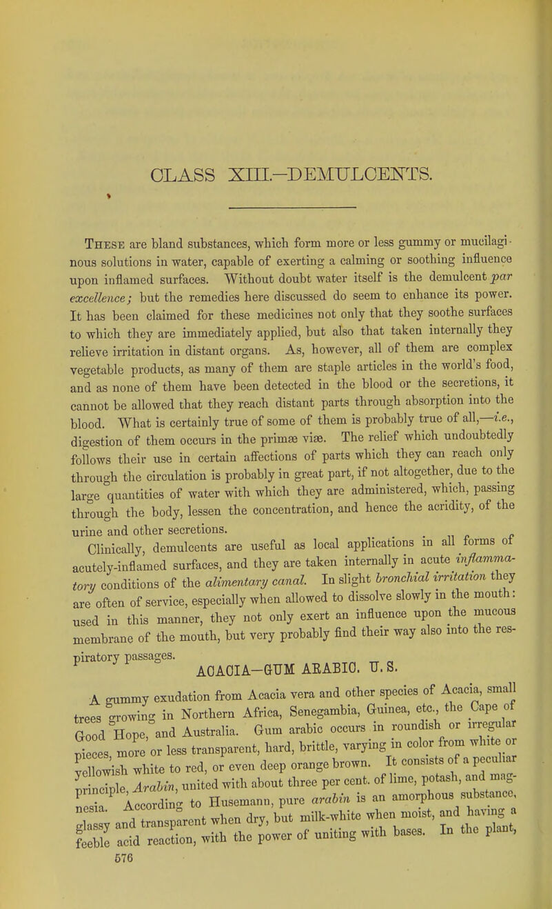 These are bland substances, which form more or less gummy or mucilagi • nous solutions in water, capable of exerting a calming or soothing influence upon inflamed surfaces. Without doubt water itself is the demulcent par excellence; but the remedies here discussed do seem to enhance its power. It has been claimed for these medicines not only that they soothe surfaces to which they are immediately applied, but also that taken internally they relieve irritation in distant organs. As, however, all of them are complex vegetable products, as many of them are staple articles in the world's food, and as none of them have been detected in the blood or the secretions, it cannot be allowed that they reach distant parts through absorption into the blood. What is certainly true of some of them is probably true of all,—i.e., digestion of them occurs in the primse viae. The relief which undoubtedly follows their use in certain afiections of parts which they can reach only through the circulation is probably in great part, if not altogether, due to the large quantities of water with which they are administered, which, passing through the body, lessen the concentration, and hence the acridity, of the urine and other secretions. Clinically, demulcents are useful as local applications in all forms ot acutely-inflamed surfaces, and they are taken internally in acute viflamma- torv conditions of the alimentary canal In slight broncJdal irritation they are often of service, especially when allowed to dissolve slowly in the mouth: used in this manner, they not only exert an influence upon the mucous membrane of the mouth, but very probably find their way also into the res- piratory passages. ^ „ „ AOAOIA-GUM AEABIO. U. S. A eummy exudation from Acacia vera and other species of Acacia, small trees growing in Northern Africa, Senegambia, Guinea, ete., the Cape of Good Hope, and Australia. Gum arable occurs in roundish or irregular S es more or less transparent, hard, brittle, varying in color from white or V lo^sh white to red, or even deep orange brown. It consists of a peculiar Snc^le AraUn, united with about three per cent, of lime, potash, and mag- Tesi iccordinc^ to Husemann, pure arahin is an amorphous substance, I y and ansp^rent when dry, but milk-white when uioist, and ha^nng a Se acid reaction, with the power of uniting with bases. In the plant,