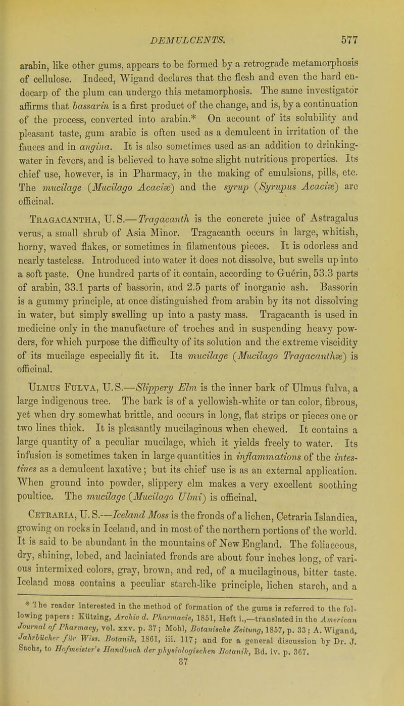 arabin, like other gums, appears to be fomed by a retrograde metamorphosis of cellulose. Indeed, Wigand declares that the flesh and even the hard en- docarp of the plum can undergo this metamorphosis. The same investigator affirms that hassarin is a first product of the change, and is, by a continuation of the process, converted into arabin.* On account of its solubility and pleasant taste, gum arable is often used as a demulcent in irritation of the fauces and in angina. It is also sometimes used as an addition to drinking- water in fevers, and is believed to have soine slight nutritious properties. Its chief use, however, is in Pharmacy, in the making of emulsions, pills, etc. The mucilage {Mueilago Acacise) and the sp-up (Spnqms Acacise) arc officinal. Tragacantha, U.S.—Tragacanth is the concrete juice of Astragalus verus, a small shrub of Asia Minor. Tragacanth occurs in large, whitish, horny, waved flakes, or sometimes in filamentous pieces. It is odorless and nearly tasteless. Introduced into water it does not dissolve, but swells up into a soft paste. One hundred parts of it contain, according to Guerin, 53.3 parts of arabin, 33.1 parts of bassorin, and 2.5 parts of inorganic ash. Bassorin is a gummy principle, at once distinguished from arabin by its not dissolving in water, but simply swelling up into a pasty mass. Tragacanth is used in medicine only in the manufacture of troches and in suspending heavy pow- ders, for which purpose the difficulty of its solution and the extreme viscidity of its mucilage especially fit it. Its mucilage (^Mucilago Tragacanthae) is officinal. Ulmus Fulva, U. S.—Slippery Elm is the inner bark of Ulmus fulva, a large indigenous tree. The bark is of a yellowish-white or tan color, fibrous, yet when dry somewhat brittle, and occurs in long, flat strips or pieces one or two lines thick. It is pleasantly mucilaginous when chewed. It contains a large quantity of a peculiar mucilage, which it yields freely to water. Its infusion is sometimes taken in large quantities in inflammations of the intes- tines as a demulcent laxative; but its chief use is as an external application. When ground into powder, slippery elm makes a very excellent soothing poultice. The mucilage {Mucilago Ulmi) is officinal. Cetraria, U. S.—Iceland 3foss is the fronds of a lichen, Cetraria Islandica, growing on rocks in Iceland, and in most of the northern portions of the world. It is said to be abundant in the mountains of New England. The foliaceous, dry, shining, lobed, and laciniated fronds are about four inches long, of vari- ous intermixed colors, gray, brown, and red, of a mucilaginous, bitter taste. Iceland moss contains a peculiar starch-like principle, lichen starch, and a 'iho reader interested in the method of formation of the gums is referred to the fol- lowing papers : Kutzing, Archiv d. Pharmacxe, 1851, Heft i.,—translated in the American Journal of Pharmacy, vol. xxv. p. 37; Mohl, Botanische Zettuni/, 1857, p. 33; A. Wigand, JahrbUchnr far Wisa. Botanik, 1861, iii. 117; and for a general discussion by Dr. J. Sachs, to Ho/meietcr'a Ilandbuch derplnjaiohf/iiichcn Boiauil; Bd. iv. p. 307, 37