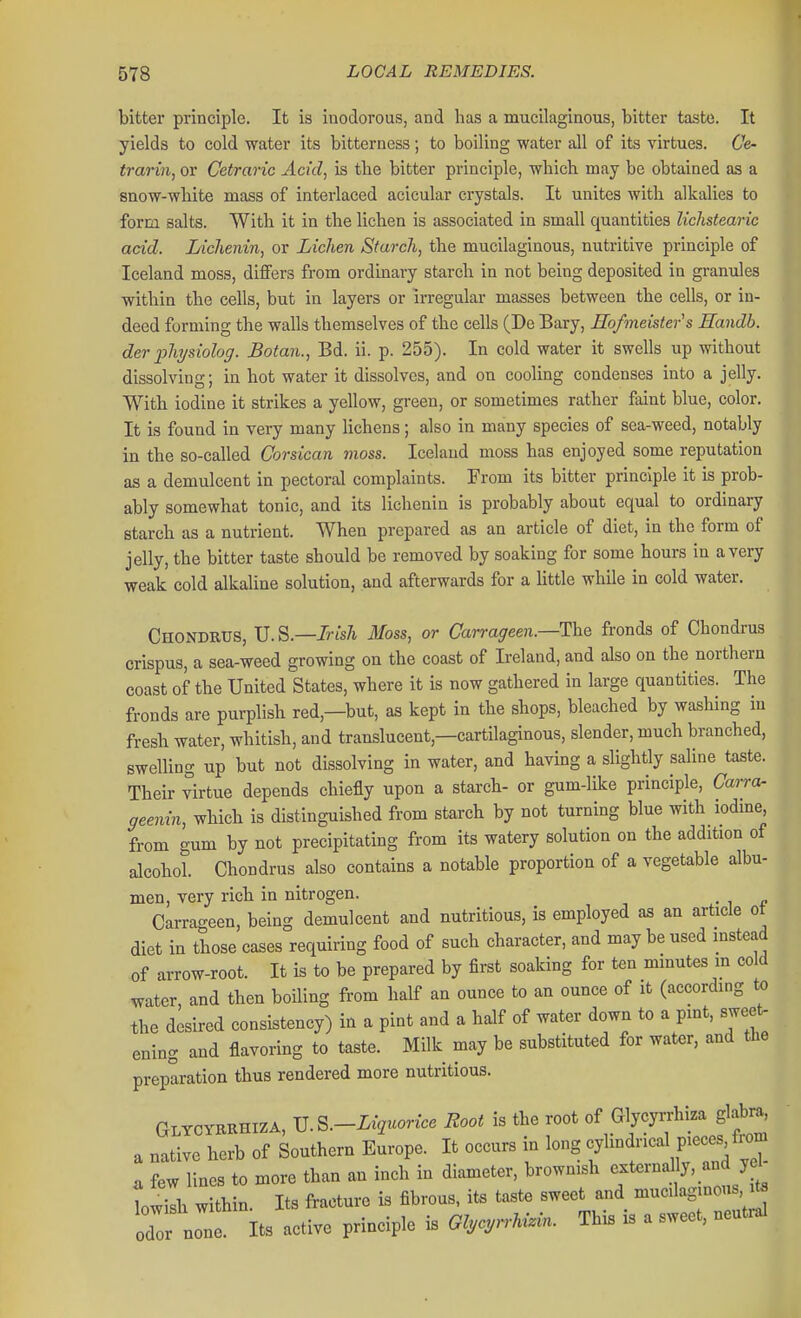 bitter principle. It is inodorous, and has a mucilaginous, bitter taste. It yields to cold water its bitterness; to boiling water all of its virtues. Ce- trariii, or Cetraric Acid, is the bitter principle, which may be obtained as a snow-white mass of interlaced acicular crystals. It unites with alkalies to form salts. With it in the lichen is associated in small quantities lichstearic acid. Lichenin, or Lichen Starch, the mucilaginous, nutritive principle of Iceland moss, differs from ordmary starch in not being deposited in granules within the cells, but in layers or irregular masses between the cells, or in- deed forming the walls themselves of the cells (De Bary, Eofmeisters Eandb. der physiolog. Botan., Bd. ii. p. 255). In cold water it swells up without dissolving; in hot water it dissolves, and on cooling condenses into a jelly. With iodine it strikes a yellow, green, or sometimes rather faint blue, color. It is found in very many lichens; also in many species of sea-weed, notably in the so-called Corsicaii moss. Iceland moss has enjoyed some reputation as a demulcent in pectoral complaints. From its bitter principle it is prob- ably somewhat tonic, and its lichenin is probably about equal to ordinary starch as a nutrient. When prepared as an article of diet, in the form of jelly, the bitter taste should be removed by soaking for some hours in a very weak cold alkaline solution, and afterwards for a little while in cold water. Chondrus, U.S.—Irish Moss, or Carrageen.—The fronds of Chondrus crispus, a sea-weed growing on the coast of L-eland, and also on the northern coast of the United States, where it is now gathered in large quantities. The fronds are purplish red,—but, as kept in the shops, bleached by washing in fresh water, whitish, and translucent,—cartilaginous, slender, much branched, swelling up but not dissolving in water, and having a slightly saline taste. Their virtue depends chiefly upon a starch- or gum-like principle, Carra- geenin, which is distinguished from starch by not turning blue with iodme, from gum by not precipitating from its watery solution on the addition of alcohol Chondrus also contains a notable proportion of a vegetable albu- men, very rich in nitrogen. , Carrao-een, being demulcent and nutritious, is employed as an article ot diet in those cases requiring food of such character, and may be used mstead of arrow-root. It is to be prepared by first soaking for ten minutes m cold water, and then boiling from half an ounce to an ounce of it (according to the desired consistency) in a pint and a half of water down to a pmt, sweets ening and flavoring to taste. Milk may be substituted for water, and the preparation thus rendered more nutritious. GlycyrRHIZA, JJ.S.-Luiuoricc Root is the root of Glycyrrhiza glabra, a native herb of Southern Europe. It occurs in long f'^'^ P^^^^^'™ ^ few lines to more than an inch in diameter, brownish <;-ternany, and yd Lisb within. Its fracture is fibrous, its taste sweet and mucilagmens ^ odo none. Its active principle is Gl,cyr.^n.i.. This is a sweet, neutral 1