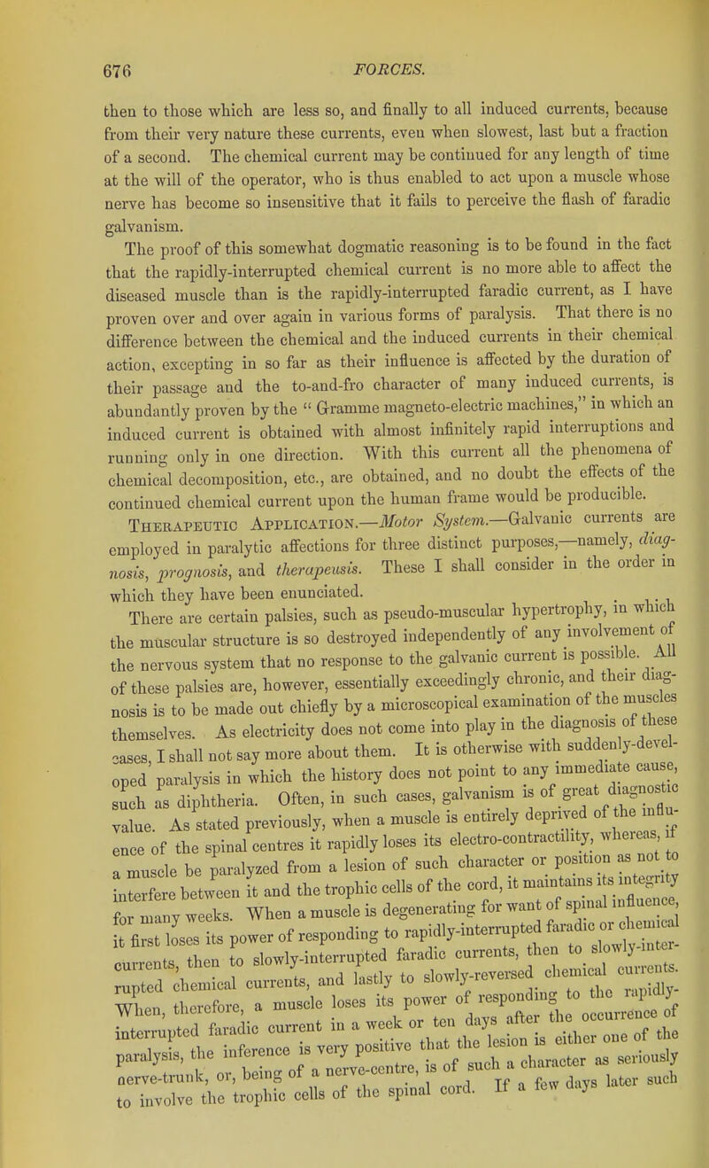 then to tliose which are less so, and finally to all induced currents, because from their very nature these currents, even when slowest, last but a fraction of a second. The chemical current may be continued for any length of time at the will of the operator, who is thus enabled to act upon a muscle whose nerve has become so insensitive that it fails to perceive the flash of faradic galvanism. The proof of this somewhat dogmatic reasoning is to be found in the fact that the rapidly-interrupted chemical current is no more able to affect the diseased muscle than is the rapidly-interrupted faradic current, as I have proven over and over again in various forms of paralysis. That there is no difference between the chemical and the induced currents in their chemical action, excepting in so far as their influence is affected by the duration of their passage and the to-and-fro character of many induced currents, is abundantly proven by the  Gramme magneto-electric machines, in which an induced current is obtained with almost infinitely rapid interruptions and running only in one direction. With this current all the phenomena of chemical decomposition, etc., are obtained, and no doubt the effects of the continued chemical current upon the human frame would be producible. Theeapetjtic Application.—il/otor ^ys^ew.—Galvanic currents are employed in paralytic affections for three distinct purposes,—namely, diag- nosis, prognosis, and therapeusis. These I shall consider in the order m which they have been enunciated. _ There are certain palsies, such as pseudo-muscular hypertrophy, m which the muscular structure is so destroyed independently of any involvement of the nervous system that no response to the galvanic current is possible. AU of these palsies are, however, essentially exceedingly chronic, and their diag- nosis is to be made out chiefly by a microscopical examination of the muscles themselves. As electricity does not come into play in the diagnosis of these cases, I shall not say more about them. It is otherwise with suddenly-devel- oped paralysis in which the history does not point to any immediate cause such a' diphtheria. Often, in such cases, galvanism is of ^^^^^^ value. As stated previously, when a muscle is entirely deprived of the nflu ence of the spinal centres it rapidly loses its electro-contractili y wheicas f a muscle be paralyzed from a lesion of such character or position as not o IZCehetLn i and the trophic cells of the cord, it maintams is integrity fo many weeks. When a muscle is degenerating for want of spmal influence fi t^I^^^^^^ rnrrents then to slowly-interrupted faradic currents, then to slowly-intc current, and lastly to slowly-reversed ^^^^^^^^ Xn, therefore, a muscle loses ^^^^Zf-^:;^^: paralysis, the interenoo is vo.jf ^ . ^ „u „ ^ivimoter as seriously Lm trunk, or, being of a „c,v<.contre, .s ^^^ J, to involve the trophic cells of the sp.nal cord. If a fe>. (Jay>