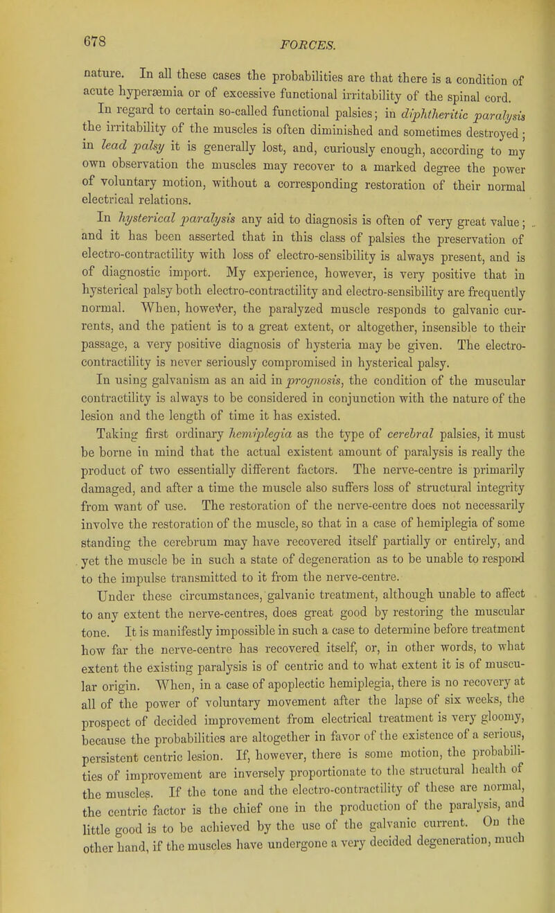 nature. In all these cases the probabilities are that there is a condition of acute hyperaemia or of excessive functional irritability of the spinal cord. In regard to certain so-called functional palsies; in dfpJitheritic paralysis the irritability of the muscles is often diminished and sometimes destroyed; in lead palsy it is generally lost, and, curiously enough, according to my own observation the muscles may recover to a marked degree the power of voluntary motion, without a corresponding restoration of their normal electrical relations. In hysterical 2)aralysis any aid to diagnosis is often of very gi-eat value; and it has been asserted that in this class of palsies the preservation of electro-contractility with loss of electro-sensibility is always present, and is of diagnostic import. My experience, however, is very positive that in hysterical palsy both electro-contractility and electro-sensibility are frequently normal. When, howefer, the paralyzed muscle responds to galvanic cur- rents, and the patient is to a great extent, or altogether, insensible to their passage, a very positive diagnosis of hysteria may be given. The electro- contractility is never seriously compromised in hysterical palsy. In using galvanism as an aid in prognosis, the condition of the muscular contractility is always to be considered in conjunction with the nature of the lesion and the length of time it has existed. Taking first ordinary heviiplegia as the type of cerebral palsies, it must be borne in mind that the actual existent amount of paralysis is really the product of two essentially different factors. The nerve-centre is primarily damaged, and after a time the muscle also suflFers loss of structural integrity from want of use. The restoration of the nerve-centre does not necessarily involve the restoration of the muscle, so that in a case of hemiplegia of some standing the cerebrum may have recovered itself partially or entirely, and yet the muscle be in such a state of degeneration as to be unable to respond to the impulse transmitted to it from the nerve-centre. Under these circumstances, galvanic treatment, although unable to affect to any extent the nerve-centres, does great good by restoring the muscular tone. It is manifestly impossible in such a case to determine before treatment how far the nerve-centre has recovered itself, or, in other words, to what extent the existing paralysis is of centric and to what extent it is of muscu- lar origin. When, in a case of apoplectic hemiplegia, there is no recovery at all of the power of voluntary movement after the lapse of six weeks, the prospect of decided improvement from electrical treatment is very gloomy, because the probabilities are altogether in favor of the existence of a serious, persistent centric lesion. If, however, there is some motion, the probabili- ties of improvement are inversely proportionate to the structural health of the muscles. If the tone and the electro-contractility of these are normal, the centric factor is the chief one in the production of the paralysis, and little good is to be achieved by the use of the galvanic current. On the other hand, if the muscles have undergone a very decided degeneration, much