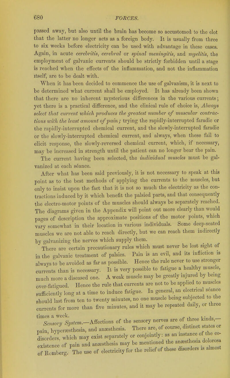 passed away, but also until the brain bas become so accustomed to tbe clot that the latter no longer acts as a foreign body. It is usually from three to six weeks before electricity can be used with advantage in these cases. Again, in acute cerebritis, cerebral or spinal meningitis, and myelitis, the employment of galvanic currents should be strictly forbidden until a stage is reached when the eflfects of the inflammation, and not the inflammation itself, are to be dealt with. When it has been decided to commence the use of galvanism, it is next to be determined what current shall be employed. It has already been shown that there are no inherent mysterious difierences in the various currents; yet there is a practical difference, and the clinical rule of choice is, Always select that current which produces the greatest number of muscular contrac- tions with the least amount of pain; trying the rapidly-interrupted faradic or the rapidly-interrupted chemical current, and the slowly-interrupted faradic or the slowly-interrupted chemical current, and always, when these fail to elicit response, the slowly-reversed chemical current, which, if necessary, may be increased in strength until the patient can no longer bear the pain. The current having been selected, the individual muscles must be gal- vanized at each stance. After what has been said previously, it is not necessary to speak at this point as to the best methods of applying the currents to the muscles, but only to insist upon the fact that it is not so much the electricity as the con- tractions induced by it which benefit the palsied parts, and that consequently the electro-motor points of the muscles should always be separately reached. The diagrams given in the Appendix will point out more clearly than would pages 0/description the approximate positions of the motor points, which vary somewhat in their location in various individuals. Some deep-seated muscles we are not able to reach directly, but we can reach them indirectly by galvanizing the nerves which supply them. There are certain precautionary rules which must never be lost sight of in the galvanic treatment of palsies. Pain is an evil, and its infliction is always to be avoided as far as possible. Hence the rule never to use stronger currents than is necessary. It is very possible to fatigue a healthy muscle, much more a diseased one. A weak muscle may be greatly injured by being ovei-fati-ued. Hence the rule that currents axe not to be applied to muscles sufficiency long at a time to induce fatigue. In general, an electrical seance should last from ten to twenty minutes, no one muscle being subjected to the currents for more than five minutes, and it may be repeated daily, or three times a week. -? .1 „ i.:„Jo Sensory .V?m.-Affections of the sensory nerves are of three k.nds,- pain, hyperithesia, and anesthesia. There are, of course distinct states or di 0 ders which may exist separately or conjointly: as an instaiice of the co- eSst n e of pain and anesthesia may be mentioned the anesthesia dolorosa of E mberg. The use of electricity for the relief of these disorders is almost
