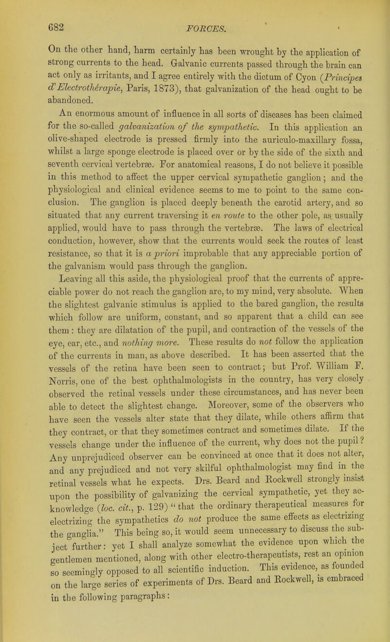On the other hand, harm certainly has been wrought by the application of strong currents to the head. Galvanic currents passed through the brain can act only as irritants, and I agree entirely with the dictum of Cyon {Principes d'ElectrotMrapie, Paris, 1873), that galvanization of the head ought to be abandoned. An enormous amount of influence in all sorts of diseases has been clauned for the so-called galvanization of the symjmthetic. In this application an olive-shaped electrode is pressed firmly into the auriculo-maxillai-y fossa, whilst a large sponge electrode is placed over or by the side of the sixth and seventh cervical vertebrse. For anatomical reasons, I do not believe it possible in this method to affect the upper cervical sympathetic ganglion; and the physiological and clinical evidence seems to me to point to the same con- clusion. The ganglion is placed deeply beneath the carotid artery, and so situated that any current traversing it en route to the other pole, as. usually applied, would have to pass through the vertebrae. The laws of electrical conduction, however, show that the currents would seek the routes of least resistance, so that it is a priori improbable that any appreciable portion of the galvanism would pass through the ganglion. Leaving all this aside, the physiological proof that the currents of appre- ciable power do not reach the ganglion are, to my mind, very absolute. When the slightest galvanic stimulus is applied to the bared ganglion, the results which follow are uniform, constant, and so apparent that a child can see them: they are dilatation of the pupil, and contraction of the vessels of the eye, ear, etc., and nofhiiiff more. These results do not follow the application of the currents in man, as above described. It has been asserted that the vessels of the retina have been seen to contract; but Prof William F. Norris, one of the best ophthalmologists in the country, has very closely observed the retinal vessels under these circumstances, and has never been able to detect the slightest change. Moreover, some of the observers who have seen the vessels alter state that they dilate, while others affirm that they contract, or that they sometimes contract and sometimes dilate. If the vessels change under the influence of the current, why does not the pupil ? Any unprejudiced observer can be convinced at once that it does not alter, and any prejudiced and not very skilful ophthalmologist may find in the retinal vessels what he expects. Drs. Beard and Rockwell strongly insist upon the possibility of galvanizing the cervical sympathetic, yet they ac- knowledge (Zoc. cit., p. 129)  that the ordinary therapeutical measures for electrizii^g the sympathetics do not produce the same effects as electrizing the ganglia. This being so, it would seem unnecessary to discuss the sub- ject further: yet I shall analyze somewhat the evidence upon which the gentlemen mentioned, along with other electro-therapeutists, rest an opmion so seemingly opposed to all scientific induction. This evidence, as founded on the large series of experiments of Drs. Beard and Rockwell, is embraced in the following paragraphs: