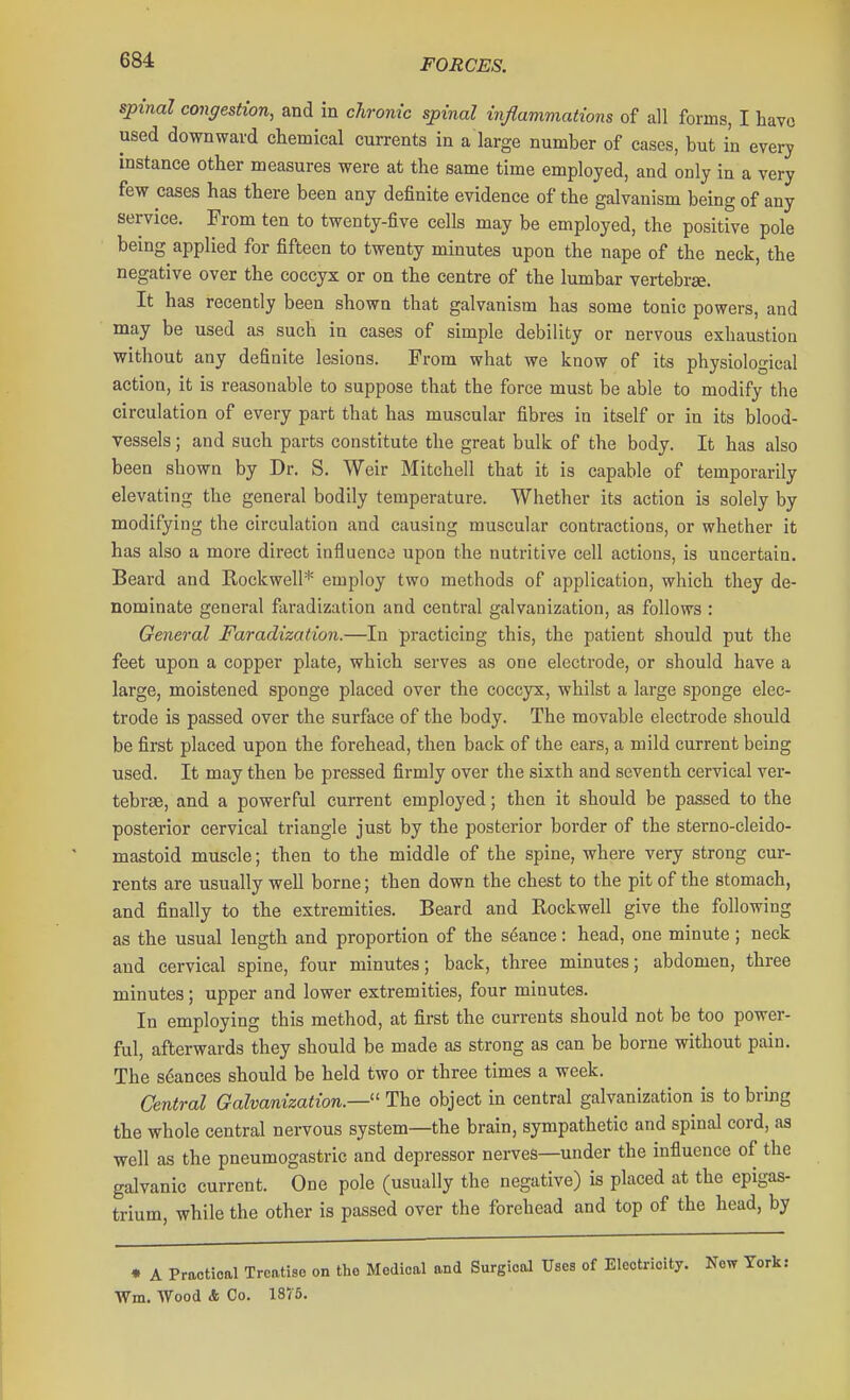 spinal conffestion, and in chronic spinal injlammations of all forms, I Lave used downward chemical currents in a large number of cases, but in every instance other measures were at the same time employed, and only in a very few cases has there been any definite evidence of the galvanism being of any service. From ten to twenty-five cells may be employed, the positfve pole being applied for fifteen to twenty minutes upon the nape of the neck, the negative over the coccyx or on the centre of the lumbar vertebrae. It has recently been shown that galvanism has some tonic powers, and may be used as such in cases of simple debility or nervous exhaustion without any definite lesions. From what we know of its physiological action, it is reasonable to suppose that the force must be able to modify the circulation of every part that has muscular fibres in itself or in its blood- vessels ; and such parts constitute the great bulk of the body. It has also been shown by Dr. S. Weir Mitchell that it is capable of temporarily elevating the general bodily temperature. Whether its action is solely by modifying the circulation and causing muscular contractions, or whether it has also a more direct influence upon the nutritive cell actions, is uncertain. Beard and Rockwell* employ two methods of application, which they de- nominate general faradization and central galvanization, as follows : General Faradization.—In practicing this, the patient should put the feet upon a copper plate, which serves as one electrode, or should have a large, moistened sponge placed over the coccyx, whilst a large sponge elec- trode is passed over the surface of the body. The movable electrode should be first placed upon the forehead, then back of the ears, a mild current being used. It may then be pressed firmly over the sixth and seventh cervical ver- tebrae, and a powerful current employed; then it should be passed to the posterior cervical triangle just by the posterior border of the sterno-cleido- mastoid muscle; then to the middle of the spine, where very strong cur- rents are usually well borne; then down the chest to the pit of the stomach, and finally to the extremities. Beard and Rockwell give the following as the usual length and proportion of the seance: head, one minute; neck and cervical spine, four minutes; back, three minutes; abdomen, three minutes; upper and lower extremities, four minutes. In employing this method, at first the currents should not be too power- ful, afterwards they should be made as strong as can be borne without pain. The seances should be held two or three times a week. Central Galvanization.—' The object in central galvanization is to bruig the whole central nervous system—the brain, sympathetic and spinal cord, as well as the pneumogastric and depressor nerves—under the influence of the galvanic current. One pole (usually the negative) is placed at the epigas- trium, while the other is passed over the forehead and top of the head, by • A Practical Treatise on tlie Medical and Surgical Uses of Electricity. New Tork: Wm. Wood & Co. 1875.