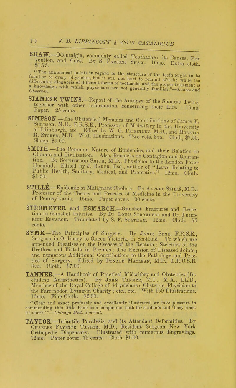 SHAW.—Odontalgia, commonly called Toothache: its Causes Pr«. venhon, and Cure, By S. P.hsons Shaw. 16mo ExtrT'cloJh^  The anatomical points in regard to the structure of the teeth outrht 1,« famihar to every physician, but it will not hurt to remind afresh Jhile the differeu lal diagnosis of different forms of toothache and the proper treltment i^ ot'eZ:!^ ^^ P'^^^^^ ''^ S-^'^'-y famflia?.-L!er^^^^^^^ SIAMESE TWINS.-Report of the Autopsy of the Siamese Twins together with other information concerning their Life Jfimn' Paper. 25 cents. ' SIMPSOlir.—The Obstetrical Memoirs and Contributions of James Y b.inpson, M D., F.R.S.E., Professor of Midwifery in the University of Edinburgh etc. Edited by W. 0. Priestley, M.D., and Horatio & J'.^'nn^-^- ^^^^^ Illustrations. Two vols. 8vo: Cloth, $7.50. oheep, $9.00. SMITH.—The Common Nature of Epidemics, and their Relation to Climate and Civilization. Also, Remarks on Contagion and Quaran- tine. _ By South WOOD Smith, M.D., Physician to the London Fever Hospital. Edited by J. Baker, Esq., author of Laws Relating to Public Health, Sanitary, Medical, and Protective. 12mo. Cloth. $1.50. STILLE.—Epidemic or Malignant Cholera. By Alfred Still^, M.D. Professor of the Theory and Practice of Medicine in the University of Pennsylvania. IGmo. Paper cover. 30 cents. STROMEYER and ESMARCH.—Gunshot Fractures and Resec- tion in Gunshot Injuries. By Dr. Louis Stromeyer and Dr. Fried- rich EsMARcn. Translated by S. F. Statham. 12mo. Cloth. 75 cents. SYME.—The Principles of Surgery. By James Syme, F.R.S.E., Surgeon in Ordinary to Queen Victoria, in Scotland. To which are appended Treatises on the Diseases of the Rectum; Stricture of the Urethra and Fistula in Perineo; The Excision of Diseased Joints; and numerous Additional Contributions to the Pathology and Prac- tice of Surgery. Edited by Donald Maclean, M.D., L.R.C.S.E. 8vo. Cloth.' $7.00. TANNER.—A Handbook of Practical Midwifery and Obstetrics (In- cluding Anaesthetics). By John Tanner, M.D., M.A., LL.D., Member of the Royal Collage of Physicians; Obstetric Physician to the Farringdon Lying-in Charity; etc., etc. With 150 Illustrations. 16mo. Fine Cloth. $2.00.  Clear and exact, profusely and excellently illustrated, we take pleasure in commending this little book as a companion both for students and ' busy prac- titioners.'—Chicago Med. Journal. TAYLOR.—Infantile Paralysis, and its Attendant Deformities. By Charles Fayette Taylor, M.D., Resident Surgeon New York Orthopedic Dispensary. Illustrated with numerous Engravings. 12mo. Paper cover, 75 cents. Cloth, $1.00.