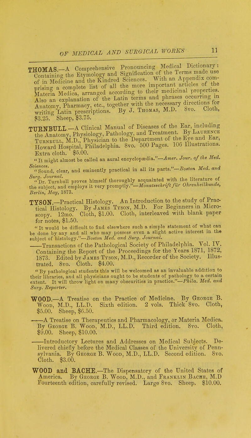 THOMAS—A Comprehensive Pronouncing Medical Dictionary: Containi^cr The Etymology and Signification of the Terms made use of in Sed^ine and^he Kindred Sciences. . With an Append,x com- pri8in<r a complete list of all the more important articles of the Eeria Medica, arranged according to their medicinal properties Also an explanation of the Latin terms and phrases occurring m inatomy, Pharmacy, etc., together with the necessary direction for writing Latin prescriptions. By J. Thomas, M.D. 8vo. Cloth, SR3.25. Sheep, $3.75. THRNBULL—A Clinical Manual of Diseases of the Ear, including the Anatomy, Physiology, Pathology, and Treatment By Laurence TuRNBULL, M.D., Physician to the Department of the Eye and Ear, Howard Hospital, Philadelphia. 8vo. 500 Pages. 106 Illustrations. Extra cloth. $6.00. ^ ^ ,r ^  It might almost be called an aural encyclopaedia.—^mer. Jour, of the Med. ^Sound, clear, and eminently practical in all its parts.—i?o»«on Med. and Dr'^Turnbull proves himself thoroughly acquainted with the literature of the subject, and employs it very promptly.—Mona(«8cAn/t/«r Ohrenheilkwide, Berlin,'May, 1873. TYSON —Practical Histology. An Introduction to the study of Prac- tical Histology. By James Tyson, M.D. For Beginners in Micro- scopy. 12mo. Cloth, $1.00. Cloth, interleaved with blank paper for notes, $1.50.  It would be difficult to find elsewhere such a simple statement of what can be done by any and all who may possess even a slight active interest in the subject of histology.—Boston Med. and Surg. Journal. Transactions of the Pathological Society of Philadelphia. Vol. IV. Containing the Report of the Proceedings for the Years 1871, 1872, 1873. Edited by James Tyson, M.D., Recorder of the Society. Illus- trated. Svo. Cloth. $4.00.  By pathological students this will be welcomed as an invaluable addition to their libraries, and all physicians ought to be students of pathology to a certain extent. It will throw light on many obscurities in practice.—Phila. Med. and Surg. Reporter. WOOD.—A Treatise on the Practice of Medicine. By George B. Wood, M.D., LL.D. Sixth edition. 2 vols. Thick Svo. Cloth, $5.00. Sheep, $6.50. ~—A Treatise on Therapeutics and Pharmacology, or Materia Medica. By George B. Wood, M.D., LL.D. Third edition. Svo. Cloth, $y.OO. Sheep, $10.00. Introductory Lectures and Addresses on Medical Subjects. De- livered chiefly before the Medical Classes of the University of Penn- sylvania. By George B. Wood, M.D., LL.D. Second edition. Svo. Cloth. $3.00. WOOD and BACHE.—The Dispensatory of the United States of America. By George B. Wood, M.D., and Franklin Bache, M.D Fourteenth edition, carefully revised. Large Svo. Sheep. $10.00.