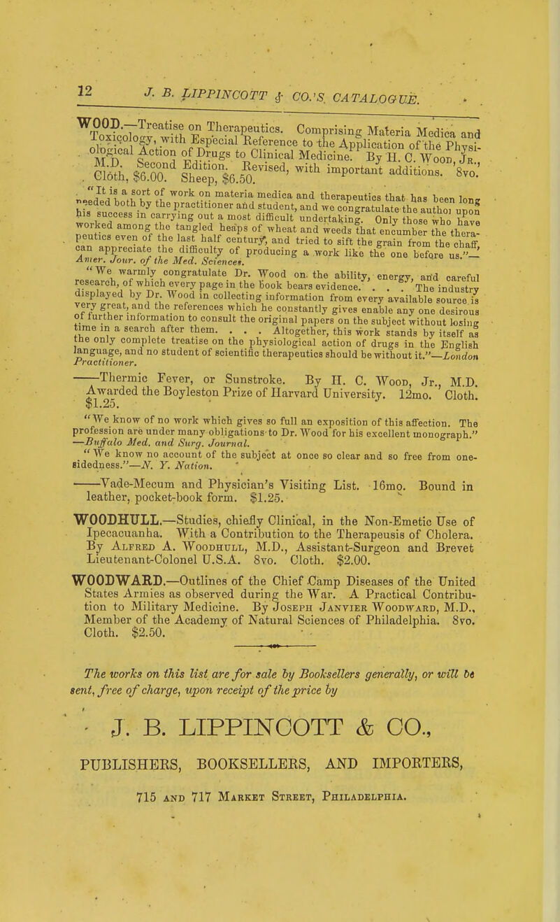 - - • u^^uum niiuuut lu —ijonaon r^racUtioner. Thermic Fever, or Sunstroke. By H. C. Wood, Jr., M.D. Awarded the Boyleston Prize of Harvard University. 12mo. Cloth. $1.25. We know of no work which gives so full an exposition of this affection. The profession are under many obligations-to Dr. Wood for his excellent monograph. —Buffalo Med. and Stcrg. Journal.  We know no account of the subject at once so clear and so free from one- eidedness.—N. Y. Nation. ^Vade-Mecum and Physician's Visiting List. 16mo. Bound in leather, pocket-book form. $1.25. WOODHULL.—Studies, chie^y Clinical, in the Non-Emetic Use of Ipecacuanha. With a Contribution to the Therapeusis of Cholera. By Alfred A. Woodhull, M.D., Assistant-Surgeon and Brevet Lieutenant-Colonel U.S.A. 8vo. Cloth. $2.00. WOODWARD.—Outlines of the Chief Camp Diseases of the United States Armies as observed during the War. A Practical Contribu- tion to Military Medicine. By Joseph Janvier Woodward, M.D., Member of the Academy of Natural Sciences of Philadelphia. 8vo. Cloth. $2.50. The works on this list are for sale hy Booksellers generally, or will b« sent, free of charge, upon receipt of the price by PUBLISHERS, BOOKSELLERS, AND IMPORTERS, B. LIPPINCOTT & CO 715 and 717 Market Street, Philadelphia.
