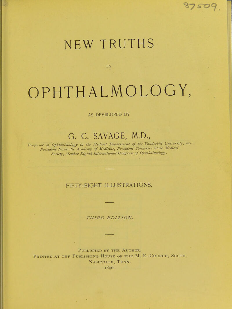 NEW TRUTHS IN OPHTHALMOLOGY, AS DEVELOPED BY G. C. SAVAGE, M.D., Frojesxor of Oplithalmology in the Medical De^arlment oj the Vanderbilt University, ex- President Nashville Academy of Medicine, President Tennessee State Medical Society, Member Eighth Internatio7ial Congress of Ophthalmology . FIFTY-EIGHT ILLUSTRATIONS. THIRD EDITION. Published by the Author. Printed at tiif Publishing House of the M. E. Church, South. Nashville, Tenn. 1896.