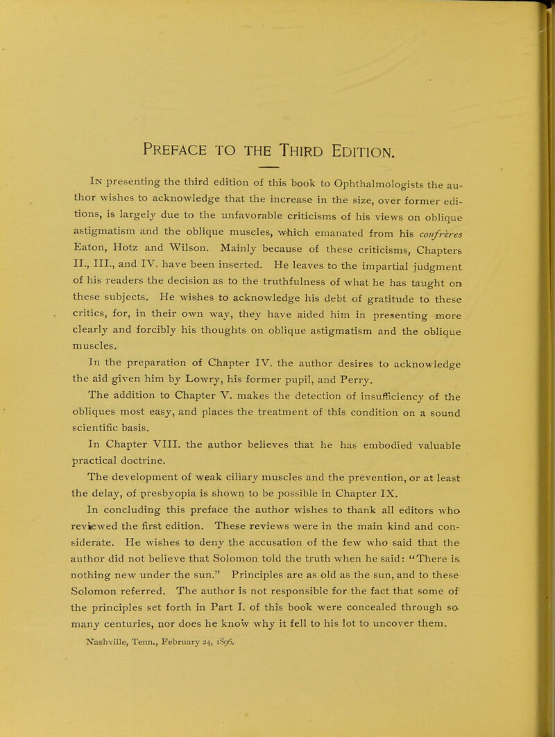 In presenting the third edition of this book to Ophthalmologists the au- thor wishes to acknowledge that the increase in the size, over former edi- tions, is largely due to the unfavorable criticisms of his views on oblique astigmatism and the oblique muscles, which emanated from his confreres Eaton, Hotz and Wilson. Mainly because of these criticisms. Chapters II., III., and IV. have been inserted. He leaves to the impartial judgment of his readers the decision as to the truthfulness of what he has taught on these subjects. He wishes to acknowledge his debt of gratitude to these critics, for, in their own way, they have aided him in presenting more clearly and forcibly his thoughts on oblique astigmatism and the oblique muscles. In the preparation of Chapter IV. the author desires to acknowledge the aid given him by Lowry, his former pupil, and Peri-y. The addition to Chapter V. makes the detection of insufficiency of the obliques most easy, and places the treatment of this condition on a sound scientific basis. In Chapter VIII. the author believes that he has embodied valuable practical doctrine. The development of weak ciliary muscles and the prevention, or at least the delay, of presbyopia is shown to be possible in Chapter IX. In concluding this preface the author wishes to thank all editors who reviewed the first edition. These reviews were in the main kind and con- siderate. He wishes to deny the accusation of the few who said that the author did not believe that Solomon told the truth when he said: There is. nothing new under the sun. Principles are as old as the sun, and to these Solomon referred. The author is not responsible for the fact that some of the principles set forth in Part I. of this book were concealed through so- many centuries, nor does he know why it fell to his lot to uncover them. Nashville, Tenn., February 24, 1896.