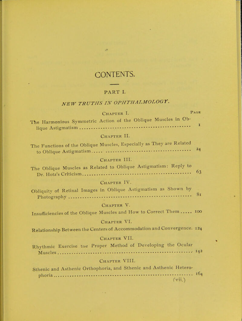 CONTENTS. PART I. NEW TRUTHS IN OPHTHALMOLOGY. Chapter I. Vkgv. The Harmonious Symmetric Action of the Oblique Muscles in Ob- lique Astigmatism Chapter II. The Functions of the Oblique Muscles, Especially as They are Related to Oblique Astigmatism Chapter III. The Oblique Muscles as Related to Oblique Astigmatism: Reply to Dr. Hotz's Criticism Chapter IV. Obliquity of Retinal Images in Oblique Astigmatism as Shown by Photography Chapter V. Insufficiencies of the Oblique Muscles and How to Correct Them lOO Chapter VI. Relationship Between the Centers of Accommodation and Convergence. 124 Chapter VII. Rhythmic Exercise tne Proper Method of Developing the Ocular Muscles H2 Chapter VIII. Sthenic and Asthenic Orthophoria, and Sthenic and Asthenic Hetero-