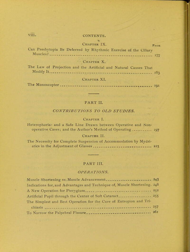 Chapter IX. P^o^ Can Presbytopia Be Deferred by Rhythmic Exercise of the Ciliary Muscles? Chapter The Law of Projection and the Artificial and Natural Causes That Modify It 185 Chapter XI. The Monoscopter 191 PART II. CONTRIBUTIONS TO OLD STUDIES. Chapter I. Heterophoria: and a Safe Line Drawn between Operative and Non- operative Cases; and the Author's Method of Operating 197 Chapter II. The Necessity for Complete Suspension of Accommodation by Mydri- atics in the Adjustment of Glasses 223 PART III. OPERA TIONS. Muscle Shortening vs. Muscle Advancement 243 Indications for, and Advantages and Technique of, Muscle Shortening. 248 A New Operation for Pterygium 252 Artificial Pupil through the Center of Soft Cataract 255 The Simplest and Best Operation for the Cure of Entropion and Tri- chiasis To Narrow the Palpebral Fissure 261