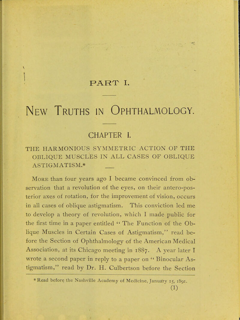 part: I. New Truths in Ophthalmology. CHAPTER I. THE HARMONIOUS SYMMETRIC ACTION OF THE OBLIQUE MUSCLES IN ALL CASES OF OBLIQUE ASTIGMATISM * More than four years ago I became convinced from ob- servation that a revolution of the eyes, on their antero-pos- terior axes of rotation, for the improvement of vision, occurs in all cases of oblique astigmatism. This conviction led me to develop a theory of revolution, which I made public for the first time in a paper entitled  The Function of the Ob- lique Muscles in Certain Cases of Astigmatism, read be- fore the Section of Ophthalmology of the American Medical Association, at its.Chicago meeting in 1887. ^ year later I wrote a second paper in reply to a paper on  Binocular As- tigmatism, read by Dr. H. Culbertson before the Section *Read before the Nashville Academy of Medicine, January 15, 1891. (1)