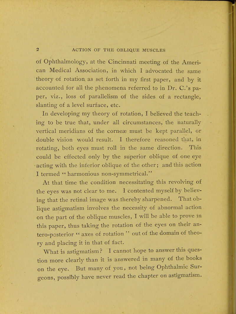of Ophthalmology, at the Cincinnati meeting of the Ameri- can Medical Association, in which I advocated the same theory of rotation as set forth in my first paper, and by it accounted for all the phenomena referred to in Dr. C.'s pa- per, viz., loss of parallelism of the sides of a rectangle, slanting of a level surface, etc. In developing my theory of rotation, I believed the teach- ing to be true that, under all circumstances, the naturally vertical meridians of the corneee must be kept parallel, or double vision w^ould result. I therefore reasoned that, in rotating, both eyes must roll in the same direction. This could be effected only by the superior oblique of one eye ■acting with the inferior oblique of the other; and this action I termed harmonious non-symmetrical. At that time the condition necessitating this revolving of the eyes was not clear to me. I contented myself by believ- ing that the retinal image was thereby sharpened. That ob- lique astigmatism involves the necessity of abnormal action on the part of the oblique muscles, I will be able to prove m this paper, thus taking the rotation of the eyes on their an- tero-posterior  axes of rotation  out of the domain of theo- ry and placing it in that of fact. What is astigmatism ? I cannot hope to answer this ques- tion more clearly than it is answered in many of the books on the eye. But many of you, not being Ophthalmic Sur- geons, possibly have never read the chapter on astigmatism.