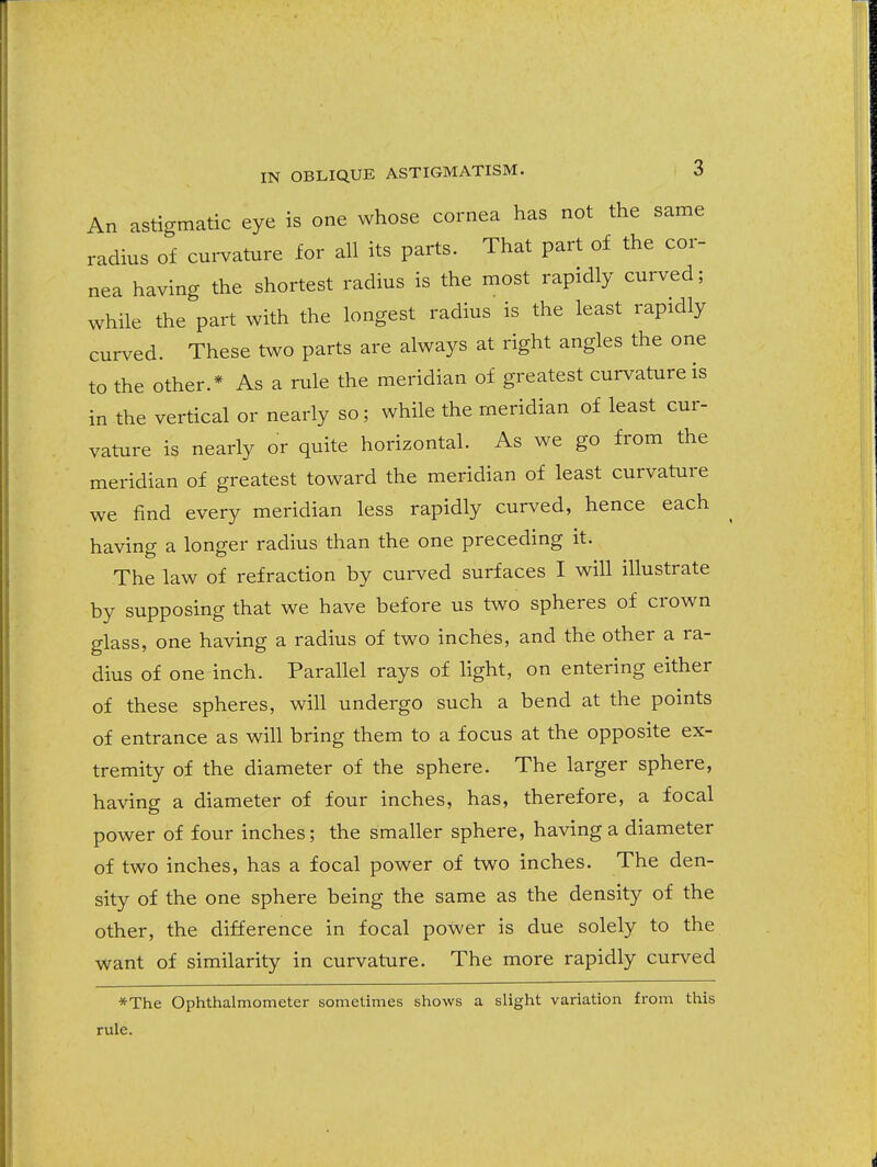 An astigmatic eye is one whose cornea has not the same radius of cm-vature for all its parts. That part of the cor- nea having the shortest radius is the most rapidly curved; while the part with the longest radius is the least rapidly curved. These two parts are always at right angles the one to the other.* As a rule the meridian of greatest curvature is in the vertical or nearly so; while the meridian of least cur- vature is nearly or quite horizontal. As we go from the meridian of greatest toward the meridian of least curvature we find every meridian less rapidly curved, hence each having a longer radius than the one preceding it. The law of refraction by curved surfaces I will illustrate by supposing that we have before us two spheres of crown glass, one having a radius of two inches, and the other a ra- dius of one inch. Parallel rays of light, on entering either of these spheres, will undergo such a bend at the points of entrance as will bring them to a focus at the opposite ex- tremity of the diameter of the sphere. The larger sphere, having a diameter of four inches, has, therefore, a focal power of four inches; the smaller sphere, having a diameter of two inches, has a focal power of two inches. The den- sity of the one sphere being the same as the density of the other, the difference in focal power is due solely to the want of similarity in curvature. The more rapidly curved *The Ophthalmometer sometimes shows a slight variation from this rule.