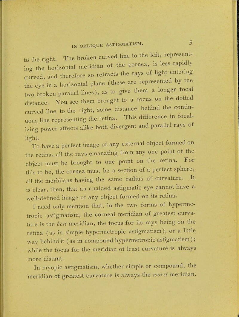 to the right. The broken curved line to the left, represent- ing the horizontal meridian of the cornea, is less rapidly curved, and therefore so refracts the rays of light entering the eye in a horizontal plane (these are represented by the two broken parallel hues), as to give them a longer focal distance. You see them brought to a focus on the dotted curved line to the right, some distance behind the contin- uous Hne representing the retina. This difference in focal- izing power affects alike both divergent and parallel rays of hght. To have a perfect image of any external object formed on the retina, all the rays emanating from any one point of the object must be brought to one point on the retina. For this to be, the cornea must be a section of a perfect sphere, all the meridians having the same radius of curvature. It is clear, then, that an unaided astigmatic eye cannot have a well-defined image of any object formed on its retina. I need only mention that, in the two forms of hyperme- tropic astigmatism, the corneal meridian of greatest curva- ture is the best meridian, the focus for its rays being on the retina (as in simple hypermetropic astigmatism), or a little way behind it (as in compound hypermetropic astigmatism) ; while the focus for the meridian of least curvature is always more distant. In myopic astigmatism, whether simple or compound, the meridian of greatest curvature is always the tvorst meridian.
