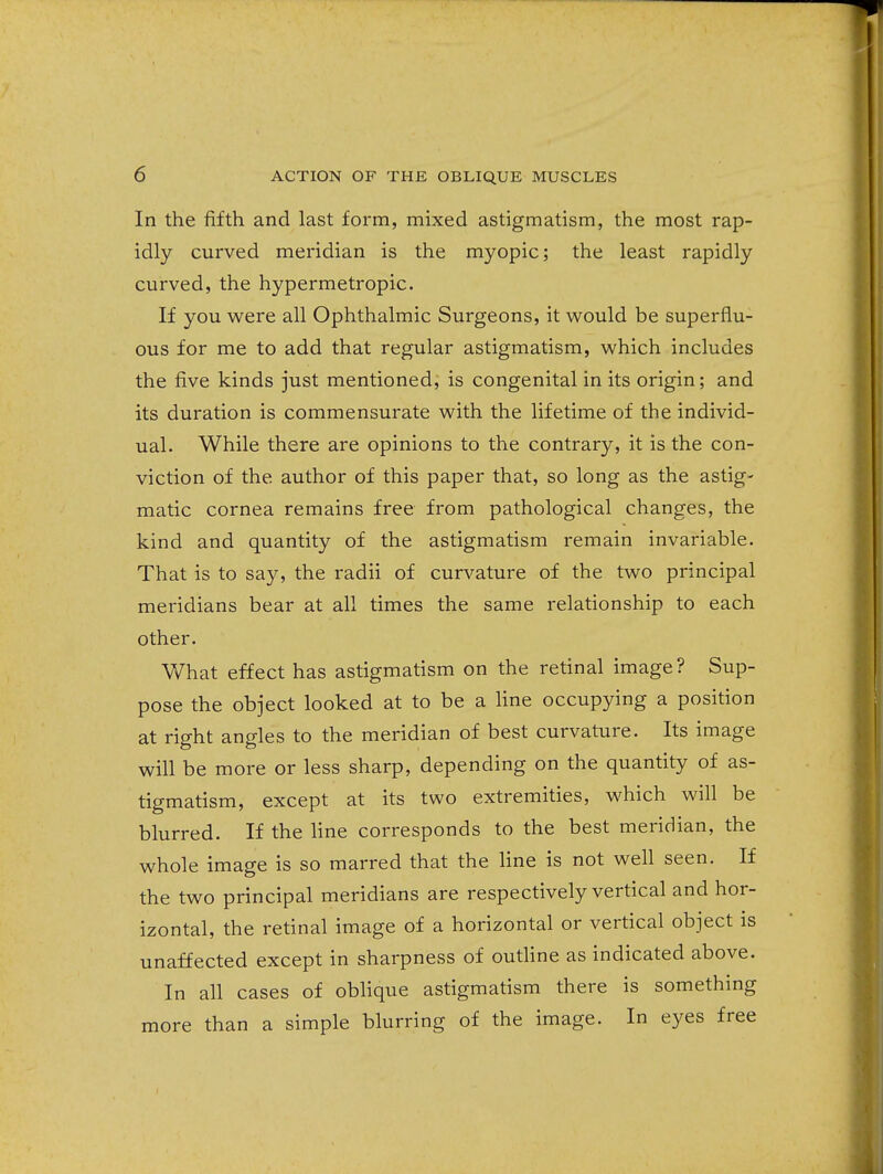 In the fifth and last form, mixed astigmatism, the most rap- idly curved meridian is the myopic; the least rapidly curved, the hypermetropic. If you were all Ophthalmic Surgeons, it would be superflu- ous for me to add that regular astigmatism, which includes the five kinds just mentioned, is congenital in its origin; and its duration is commensurate with the lifetime of the individ- ual. While there are opinions to the contrary, it is the con- viction of the author of this paper that, so long as the astig- matic cornea remains free from pathological changes, the kind and quantity of the astigmatism remain invariable. That is to say, the radii of curvature of the two principal meridians bear at all times the same relationship to each other. What effect has astigmatism on the retinal image? Sup- pose the object looked at to be a line occupying a position at right angles to the meridian of best curvature. Its image will be more or less sharp, depending on the quantity of as- tigmatism, except at its two extremities, which will be blurred. If the line corresponds to the best meridian, the whole image is so marred that the line is not well seen. If the two principal meridians are respectively vertical and hor- izontal, the retinal image of a horizontal or vertical object is unaffected except in sharpness of outline as indicated above. In all cases of oblique astigmatism there is something more than a simple blurring of the image. In eyes free