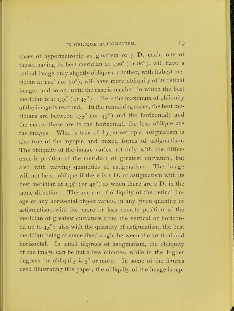 cases of hypermetropic astigmatism of 3 D. each, one of these, having its best meridian at 100° (or 80°), will have a retinal image only slightly oblique; another, with its best me- ridian at 110° (or 70°), will have more obliquity of its retinal imao-e; and so on, until the case is reached in which the best meridian is at 135° (or 45°). Here the maximum of obliquity of the image is reached. In the remaining cases, the best me- ridians are between 135° (or 45°) and the horizontal; and the nearer these are to the horizontal, the less oblique are the images. What is true of hypermetropic astigmatism is also true of the myopic and mixed forms of astigmatism. The obliquity of the image varies not only with the differ- ence in position of the meridian of greatest curvature, but also with varying quantities of astigmatism. The image will not be so oblique if there is i D. of astigmatism with its best meridian at 135 (or 45°) as when there are 2 D. in the same direction. The amount of obliquity of the retinal im- age of any horizontal object varies, in any given quantity of astigmatism, with the more or less remote position of the meridian of greatest curvature from the vertical or horizon- tal up to 45°; also with the quantity of astigmatism, the best meridian being at some fixed angle between the vertical and horizontal. In small degrees of astigmatism, the obliquity of the image can be but a few minutes, while in the higher degrees the obliquity is 5° or more. In some of the figures used illustrating this paper, the obliquity of the image is rep-