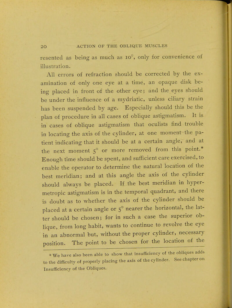 resented as being as much as io°, only for convenience of illustration. All errors of refraction should be corrected by the ex- amination of only one eye at a time, an opaque disk be- ing placed in front of the other eye; and the eyes should be under the influence of a mydriatic, unless ciliary strain has been suspended by age. Especially should this be the plan of procedure in all cases of obhque astigmatism. It is in cases of oblique astigmatism that ocuhsts find trouble in locating the axis of the cylinder, at one moment the pa- tient indicating that it should be at a certain angle, and at the next moment 5° or more removed from this point.* Enough time should be spent, and sufficient care exercised, to enable the operator to determine the natural location of the best meridian; and at this angle the axis of the cylinder should always be placed. If the best meridian in hyper- metropic astigmatism is in the temporal quadrant, and there is doubt as to whether the axis of the cylinder should be placed at a certain angle or 5° nearer the horizontal, the lat- ter should be chosen; for in such a case the superior ob- lique, from long habit, wants to continue to revolve the eye in an abnormal but, without the proper cylinder, necessary position. The point to be chosen for the location of the * We have also been able to show that insufficiency of the obliques adds to the difficulty of properly placing the axis of the cylinder. See chapter on Insufficiency of the Obliques.