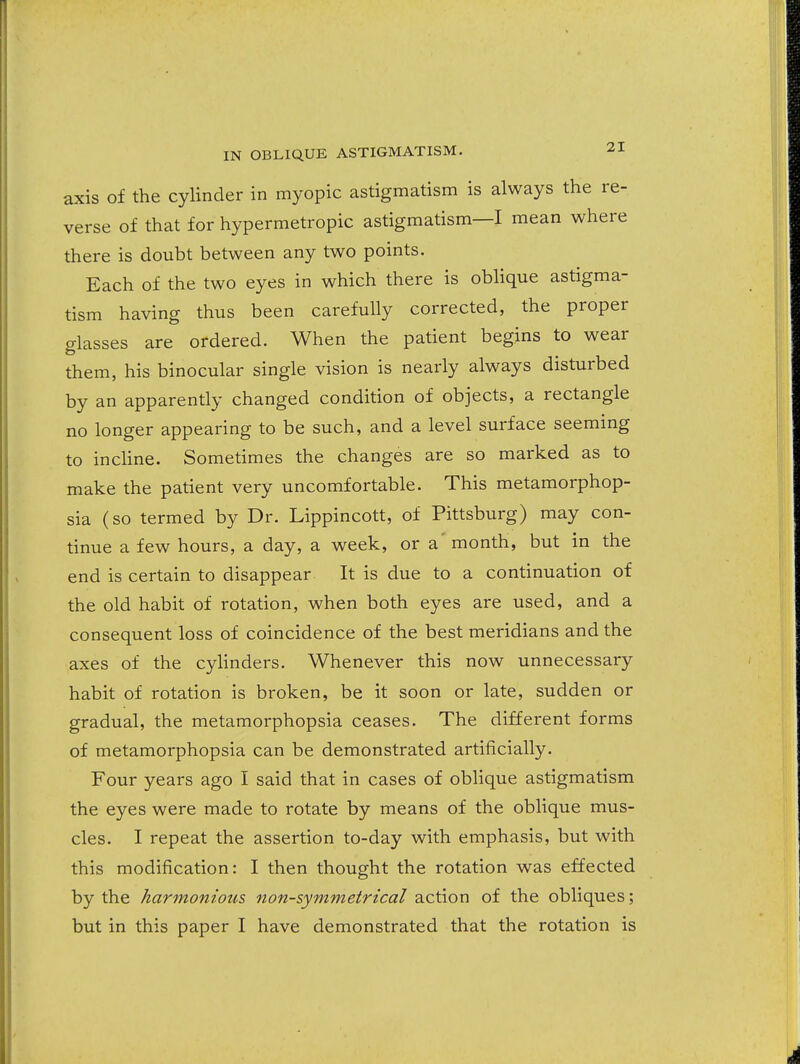 axis of the cylinder in myopic astigmatism is always the re- verse of that for hypermetropic astigmatism—I mean where there is doubt between any two points. Each of the two eyes in which there is oblique astigma- tism having thus been carefully corrected, the proper glasses are ordered. When the patient begins to wear them, his binocular single vision is nearly always disturbed by an apparently changed condition of objects, a rectangle no longer appearing to be such, and a level surface seeming to inchne. Sometimes the changes are so marked as to make the patient very uncomfortable. This metamorphop- sia (so termed by Dr. Lippincott, of Pittsburg) may con- tinue a few hours, a day, a week, or a' month, but in the end is certain to disappear It is due to a continuation of the old habit of rotation, when both eyes are used, and a consequent loss of coincidence of the best meridians and the axes of the cyhnders. Whenever this now unnecessary habit of rotation is broken, be it soon or late, sudden or gradual, the metamorphopsia ceases. The different forms of metamorphopsia can be demonstrated artificially. Four years ago I said that in cases of oblique astigmatism the eyes were made to rotate by means of the oblique mus- cles. I repeat the assertion to-day with emphasis, but with this modification: I then thought the rotation was effected by the harmonious non-symmetrical action of the obliques; but in this paper I have demonstrated that the rotation is