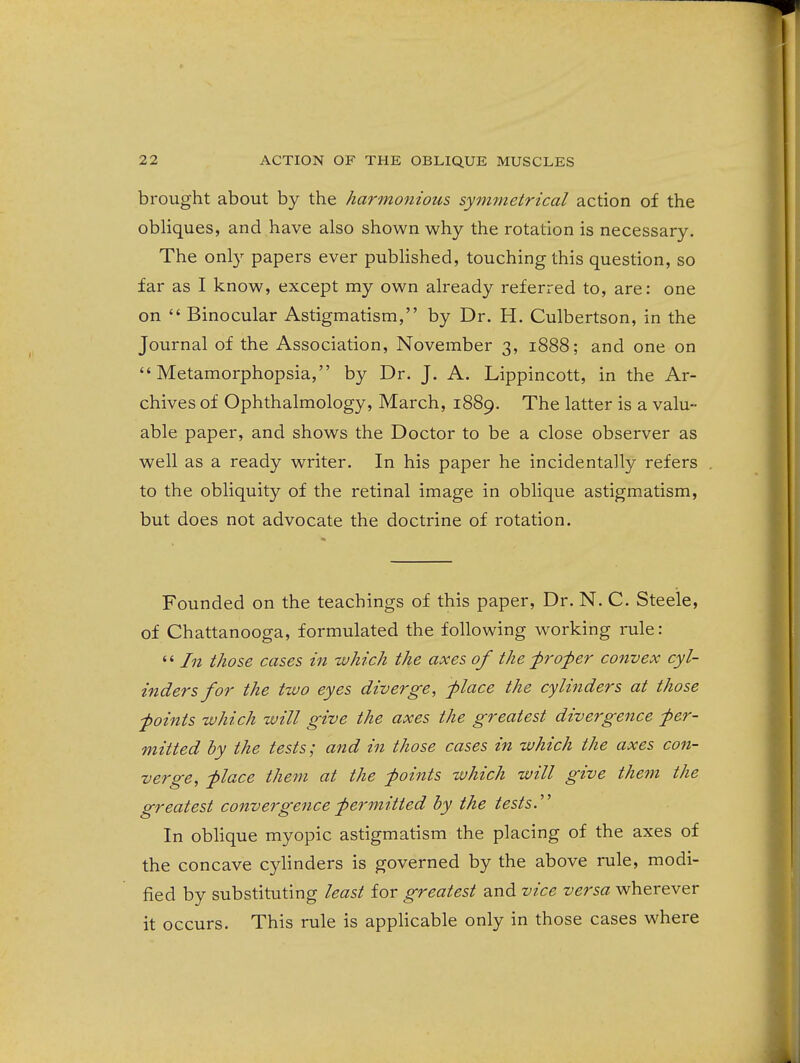 brought about by the harmonious symmetrical action of the obHques, and have also shown why the rotation is necessary. The only papers ever published, touching this question, so far as I know, except my own already referred to, are: one on  Binocular Astigmatism, by Dr. H. Culbertson, in the Journal of the Association, November 3, 1888; and one on  Metamorphopsia, by Dr. J. A. Lippincott, in the Ar- chives of Ophthalmology, March, 1889. The latter is a valu- able paper, and shows the Doctor to be a close observer as well as a ready writer. In his paper he incidentally refers to the obliquity of the retinal image in oblique astigmatism, but does not advocate the doctrine of rotation. Founded on the teachings of this paper. Dr. N. C. Steele, of Chattanooga, formulated the following working rule:  In those cases in which the axes of the ■proI)er convex cyl- inders for the two eyes diverge, -place the cylinders at those foints which will give the axes the greatest divergence per- mitted by the tests; and in those cases in which the axes con- verge, place them at the points which will give them the greatest convergence permitted by the tests.''' In oblique myopic astigmatism the placing of the axes of the concave cylinders is governed by the above rule, modi- fied by substituting least for greatest and vice versa wherever it occurs. This rule is appHcable only in those cases where