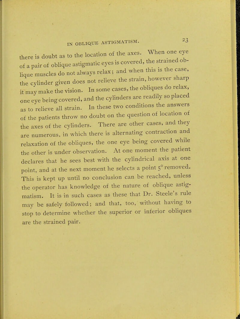 there is doubt as to the location of the axes. When one eye of a pair of oblique astigmatic eyes is covered, the strained ob- lique muscles do not always relax; and when this is the case, the cylinder given does not relieve the strain, however sharp it may make the vision. In some cases, the obliques do relax one eye being covered, and the cylinders are readily so placed as to reUeve all strain. In these two conditions the answers of the patients throw no doubt on the question of location of the axes of the cyHnders. There are other cases, and they are numerous, in which there is alternating contraction and relaxation of the obhques, the one eye being covered while the other is under observation. At one moment the patient declares that he sees best with the cylindrical axis at one point, and at the next moment he selects a point 5° removed. This is kept up until no conclusion can be reached, unless the operator has knowledge of the nature of oblique astig- matism. It is in such cases as these that Dr. Steele's rule may be safely followed; and that, too, without having to stop to determine whether the superior or inferior obliques are the strained pair.