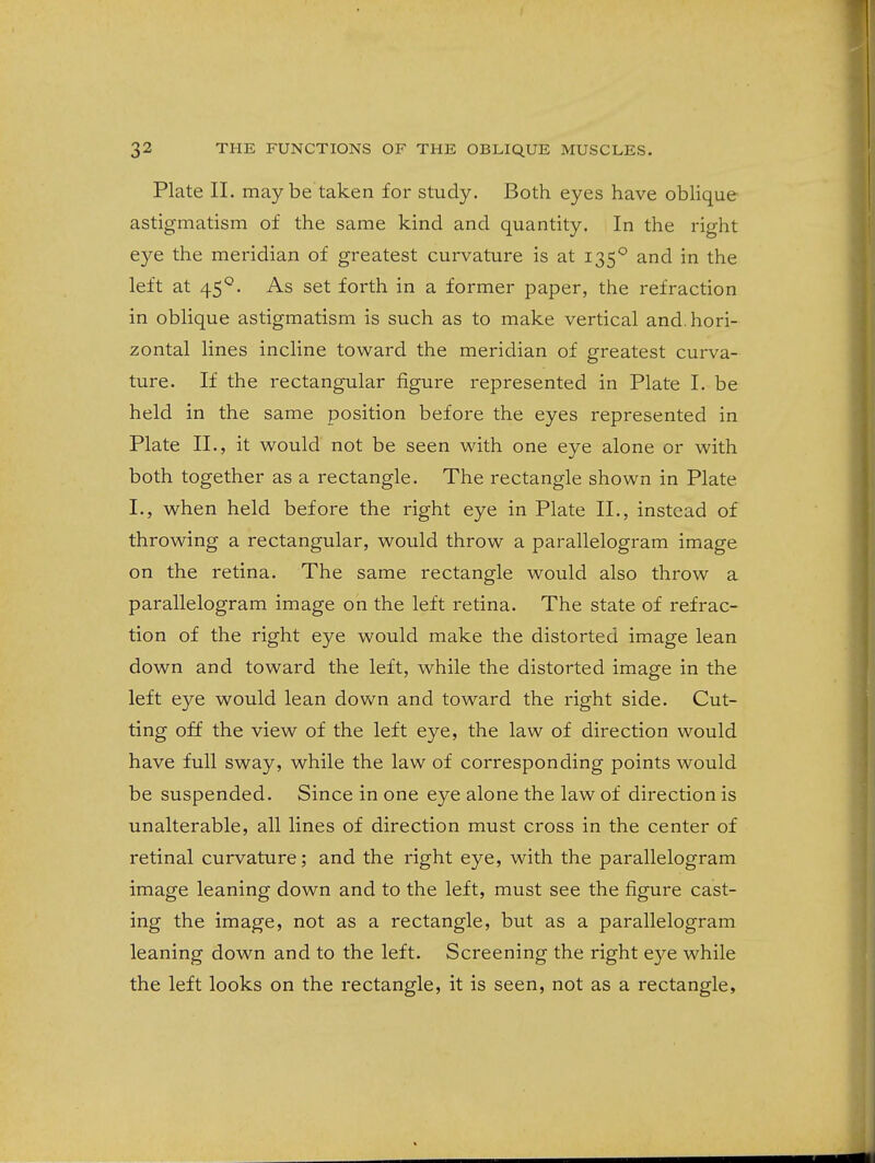 Plate 11. may be taken for study. Both eyes have obUque astigmatism of the same kind and quantity. In the right eye the meridian of greatest curvature is at 135*^ and in the left at 45°, As set forth in a former paper, the refraction in oblique astigmatism is such as to make vertical and. hori- zontal lines incline toward the meridian of greatest curva- ture. If the rectangular figure represented in Plate I. be held in the same position before the eyes represented in Plate II., it would not be seen with one eye alone or with both together as a rectangle. The rectangle shown in Plate I., when held before the right eye in Plate II., instead of throwing a rectangular, would throw a parallelogram image on the retina. The same rectangle would also throw a parallelogram image on the left retina. The state of refrac- tion of the right eye would make the distorted image lean down and toward the left, while the distorted image in the left eye would lean down and toward the right side. Cut- ting off the view of the left eye, the law of direction would have full sway, while the law of corresponding points would be suspended. Since in one eye alone the law of direction is unalterable, all lines of direction must cross in the center of retinal curvature; and the right eye, with the parallelogram image leaning down and to the left, must see the figure cast- ing the image, not as a rectangle, but as a parallelogram leaning down and to the left. Screening the right eye while the left looks on the rectangle, it is seen, not as a rectangle.
