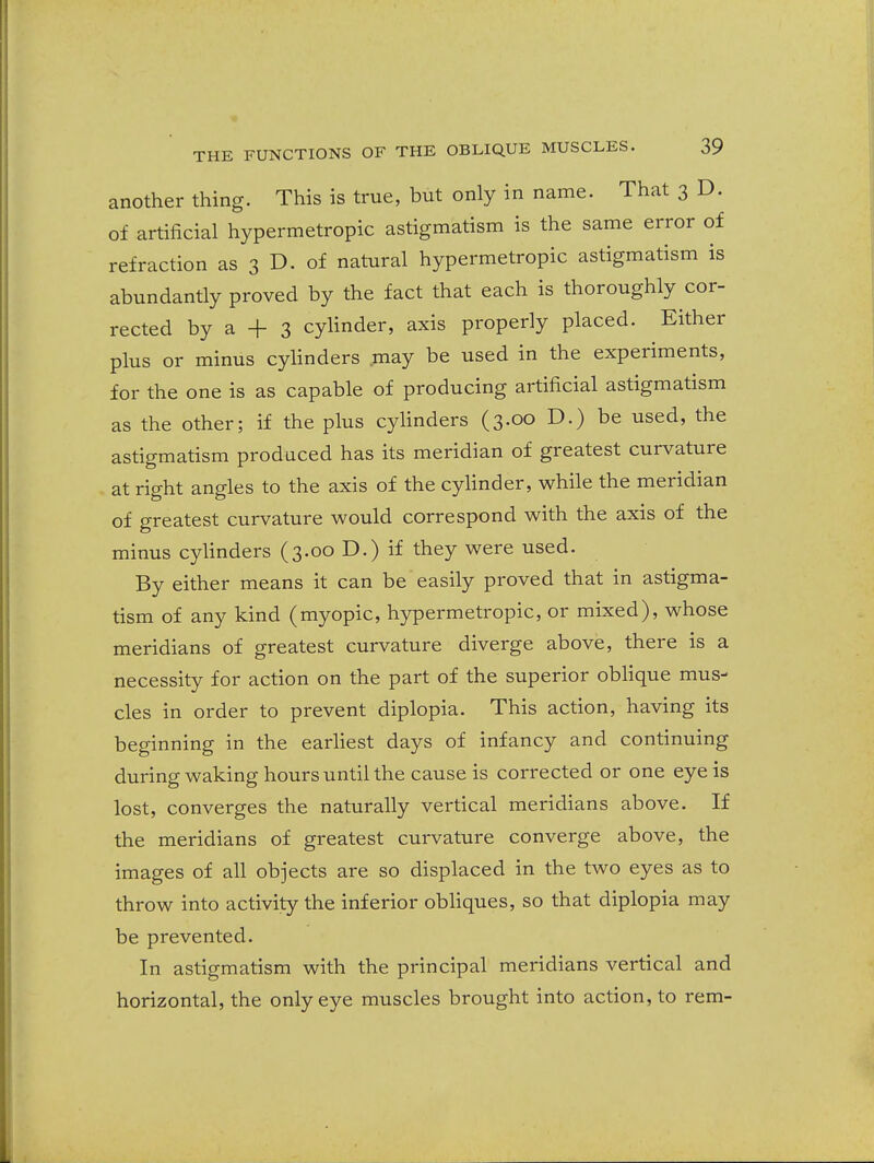 another thing. This is true, but only in name. That 3 D. of artificial hypermetropic astigmatism is the same error of refraction as 3 D. of natural hypermetropic astigmatism is abundantly proved by the fact that each is thoroughly cor- rected by a + 3 cylinder, axis properly placed. Either plus or minus cylinders may be used in the experiments, for the one is as capable of producing artificial astigmatism as the other; if the plus cylinders (3.00 D.) be used, the astigmatism produced has its meridian of greatest curvature at right angles to the axis of the cylinder, while the meridian of greatest curvature would correspond with the axis of the minus cylinders (3.00 D.) if they were used. By either means it can be easily proved that in astigma- tism of any kind (myopic, hypermetropic, or mixed), whose meridians of greatest curvature diverge above, there is a necessity for action on the part of the superior oblique mus- cles in order to prevent diplopia. This action, having its beginning in the earliest days of infancy and continuing during waking hours until the cause is corrected or one eye is lost, converges the naturally vertical meridians above. If the meridians of greatest curvature converge above, the images of all objects are so displaced in the two eyes as to throw into activity the inferior obliques, so that diplopia may be prevented. In astigmatism with the principal meridians vertical and horizontal, the only eye muscles brought into action, to rem-