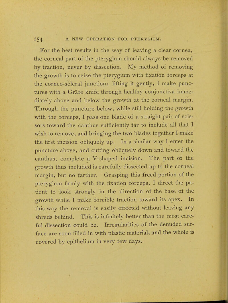 For the best results in the way of leaving a clear cornea, the corneal part of the pterygium should always be removed by traction, never by dissection. My method of removing the growth is to seize the pterygium with fixation forceps at the corneo-scleral junction; lifting it gently, I make punc- tures with a Grafe knife through healthy conjunctiva imme- diately above and below the growth at the corneal margin. Through the puncture below, while still holding the growth with the forceps, I pass one blade of a straight pair of scis- sors toward the canthus sufficiently far to include all that I wish to remove, and bringing the two blades together I make the first incision obliquely up. In a similar way I enter the puncture above, and cutting obliquely down and toward the canthus, complete a V-shaped incision. The part of the growth thus included is carefully dissected up to the corneal margin, but no farther. Grasping this freed portion of the pterygium firmly with the fixation forceps, I direct the pa- tient to look strongly in the direction of the base of the growth while I make forcible traction toward its apex. In this way the removal is easily effected without leaving any shreds behind. This is infinitely better than the most care- ful dissection could be. Irregularities of the denuded sur- face are soon filled in with plastic material, and the whole is covered by epithelium in very few days.