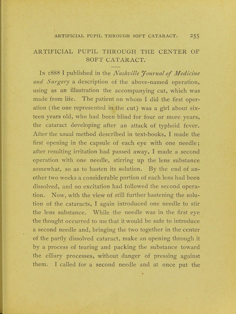 ARTIFICIAL PUPIL THROUGH THE CENTER OF SOFT CATARACT. In 1888 I published in the Nashville yournal of Medicine and Surgery a description of the above-named operation, using as an illustration the accompanying cut, which was made from life. The patient on whom I did the first oper- ation (the one represented in the cut) was a girl about six- teen years old, who had been blind for four or more years, the cataract developing after an attack of typhoid fever. After the usual method described in text-books, I made the first opening in the capsule of each eye with one needle; after resulting irritation had passed away, I made a second operation with one needle, stirring up the lens substance somewhat, so as to hasten its solution. By the end of an- other two weeks a considerable portion of each lens had been dissolved, and no excitation had followed the second opera- tion. Now, with the view of still further hastening the solu- tion of the cataracts, I again introduced one needle to stir the lens substance. While the needle was in the first eye the thought occurred to me that it would be safe to introduce a second needle and, bringing the two together in the center of the partly dissolved cataract, make an opening through it by a process of tearing and packing the substance toward the ciliary processes, without danger of pressing against them. I called for a second needle and at once put the