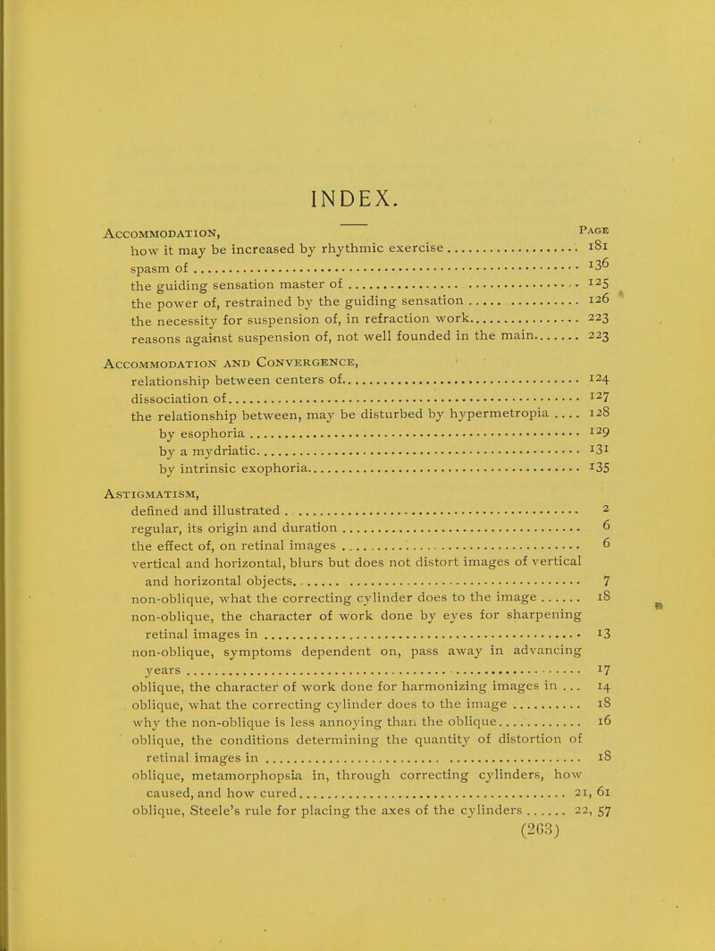 INDEX. Accommodation, Page how it may be increased by rhythmic exercise i8i spasm of the guiding sensation master of 125 the power of, restrained by the guiding sensation 126 the necessity for suspension of, in refraction work 223 reasons against suspension of, not well founded in the main 223 Accommodation and Convergence, relationship between centers of 124 dissociation of ^^7 the relationship between, may be disturbed by hypermetropia 128 by esophoria ^29 by a mydriatic by intrinsic exophoria i35 Astigmatism, defined and illustrated . 2 regular, its origin and duration 6 the effect of, on retinal images 6 vertical and horizontal, blurs but does not distort images of vertical and horizontal objects 7 non-oblique, what the correcting cylinder does to the image 18 non-oblique, the character of work done by eyes for sharpening retinal images in i3 non-oblique, symptoms dependent on, pass away in advancing years i? oblique, the character of work done for harmonizing images in . .. 14 . oblique, what the correcting cylinder does to the image 18 why the non-oblique is less annoying than the oblique 16 oblique, the conditions determining the quantity of distortion of retinal imag'es in 18 oblique, metamorphopsia in, through correcting cylinders, how caused, and how cured 21, 61 oblique, Steele's rule for placing the axes of the cylinders 22, 57 (2G3)