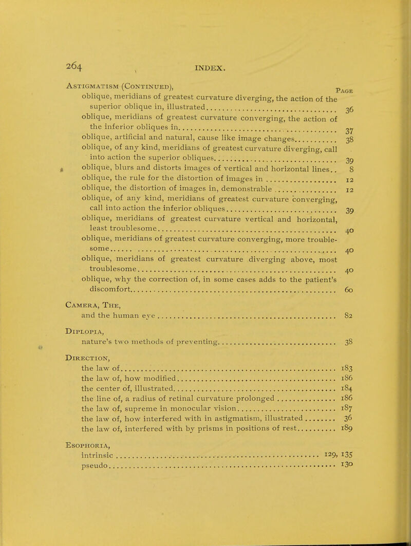 Astigmatism (Continued), „ ^ Page oblique, meridians of greatest curvature diverging, the action of the superior oblique in, illustrated ^6 oblique, meridians of greatest curvature converging, the action of the inferior obliques in _ _ oblique, artificial and natural, cause like image changes 38 oblique, of any kind, meridians of greatest curvature diverging, call into action the superior obliques. 2p oblique, blurs and distorts images of vertical and horizontal lines.. 8 oblique, the rule for the distortion of images in 12 oblique, the distortion of images in, demonstrable 12 oblique, of any kind, meridians of greatest curvature converging, call into action the inferior obliques 39 oblique, meridians of greatest curvature vertical and horizontal, least troublesome oblique, meridians of greatest curvature converging, more trouble- some oblique, meridians of greatest curvature diverging above, most troublesome 40 oblique, why the correction of, in some cases adds to the patient's discomfort 60 Camera, The, and the human eye 82 Diplopia, nature's two methods of preventing 38 Direction, the lav\r of 183 the law of, how modified 186 the center of, illustrated 184 the line of, a radius of retinal curvature prolonged 186 the law of, supreme in monocular vision 187 the law of, how interfered with in astigmatism, illustrated 36 the law of, interfered with by prisms in positions of rest 189 ESOPHORIA, intrinsic 129, I3S pseudo