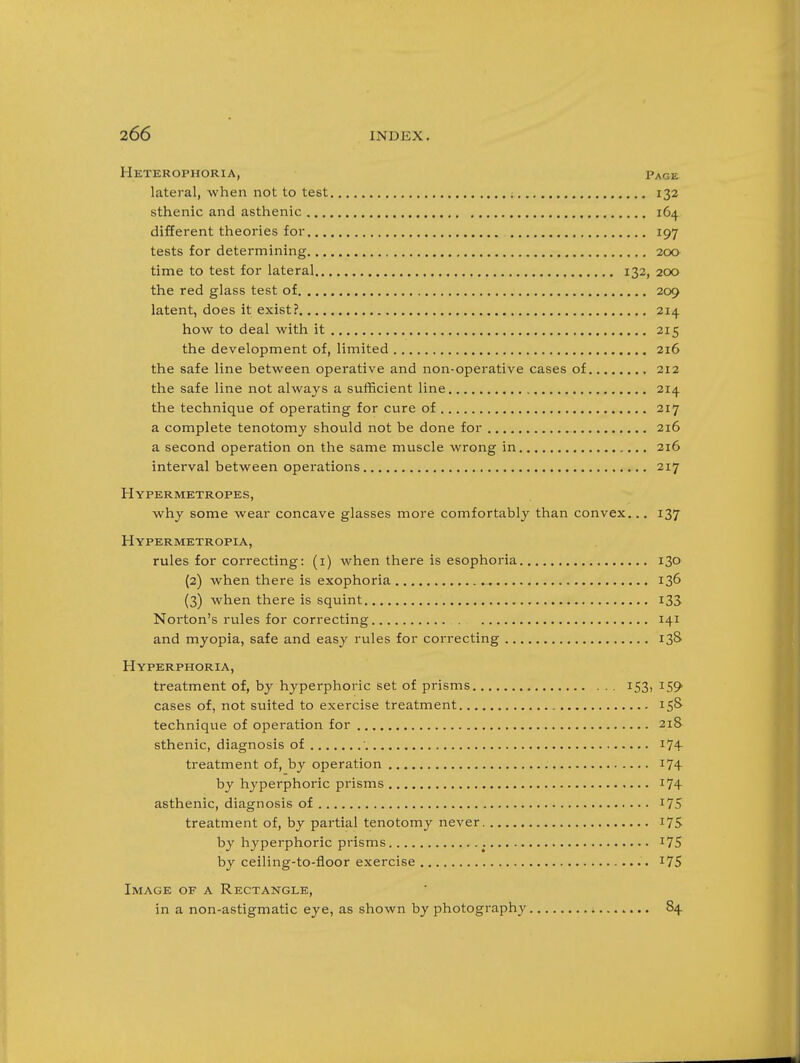 Hkterophoria, Page lateral, when not to test ; 132 sthenic and asthenic 164 different theories for 197 tests for determining 200 time to test for lateral 132, 200 the red glass test of 209 latent, does it exist? 214 how to deal with it 215 the development of, limited 216 the safe line between operative and non-operative cases of 212 the safe line not always a sufficient line 214 the technique of operating for cure of 217 a complete tenotomy should not be done for 216 a second operation on the same muscle wrong in 216 interval between operations 217 Hypermetropes, why some wear concave glasses more comfortably than convex... 137 Hypermetropia, rules for correcting: (i) when there is esophoria 130 {2) when there is exophoria 136 (3) when there is squint 133 Noi-ton's rules for correcting 141 and myopia, safe and easy rules for correcting 13S Hyperphoria, treatment of, by hyperphoric set of prisms 153, 159 cases of, not suited to exercise treatment 158- technique of opei-ation for 218 sthenic, diagnosis of ' i74- treatment of, by operation 17+ by hyperphoric prisms i74 asthenic, diagnosis of i75 treatment of, by partial tenotomy never 175 by hyperphoric prisms i75 by ceiling-to-floor exercise i75 Image of a Rectangle, in a non-astigmatic eye, as shown by photography 84