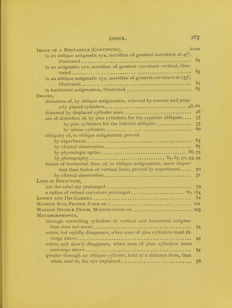 Image of a Rectangle (Continued), Page in an oblique astigmatic eye, meridian of greatest curvature at 45°, illustrated % in an astigmatic eye, meridian of greatest curvature vertical, illus- trated in an oblique astigmatic eye, meridian of greatest curvature at 135°, illustrated 85 in horizontal astigmatism, illustrated 87 Images, distortion of, by oblique astigmatism, relieved by correct and prop- erly placed cylinders 48, 61 distorted by displaced cylinder axes 46 arc of distortion of, by plus cylinders, for the superior obliques 53 by plus cylinders for the inferior obliques S3 by minus cylinders 60 obliquity of, in oblique astigmatism proved by experiment 65 by clinical observation 67 by physiologic optics 68, 75 by photography 84, 85, 92, 93, 95 fusion of horizontal lines of, in oblique astigmatism, more impor- tant than fusion of vertical lines, proved by experiment 70 by clinical observation 7^ Line of Direction, not the axial ray prolonged 79 a radius of retinal curvature prolonged 80, 184 LowRY AND His Camera 82 Maddox Rod, Proper Form OF 201 Maddox Double Prism, Modification of 203 Metamorphopsia, through correcting cylinders in vertical and horizontal astigma- tism does not occur 74 exists, but rapidly disappears, when axes of plus cylinders must di- verge above 42 exists, and s-lowly disappears, when axes of plus cylinders must converge above 74 greater through an oblique cylinder, held at a distance from, than when near to, the eye explained 78