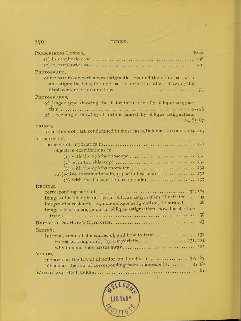 Prescribing Lenses, Page (1) in esophoric cases 238 (2) in exophoric cases 240 Photograph, outer part taken with a non-astigmatic lens, and the inner part with an astigmatic lens, the one pasted over the other, showing the displacement of oblique lines 95 Photographs, of Jeager type showing the distortion caused by oblique astigma- tism ; 92,93 of a rectangle showing distortion caused by oblique astigmatism, 84, 85, 87 Prisms, in positions of rest, condemned in most cases, indorsed in some. 189, 213 Refraction, the work of, mydriatics in 230 objective examinations in, (1) with the ophthalmoscope 231 (2) with the skiascope 231 (3) with the ophthalmometer 232 subjective examinations in, (i) with test lenses 233 (2) with the Jackson sphero-cylinder 233 Retinae, corresponding parts of 3^> ^^9 images of a retangle on the, in oblique astigmatism, illustrated 33 images of a rectangle on, non-oblique astigmatism, illustrated 28 images of a rectangle on, in oblique astigmatism, how fused, illus- trated 36 Reply to Dr. Hotz's Criticism 63 Squint, internal, some of the causes of, and how to treat 13 increased temporarily by a mydriatic 13^' ^34 why this increase passes away ^3^ Vision, monocular, the law of direction unalterable in 3^' ^^7 binocular, the law of corresponding points supreme in 3S> 98 St Wilson and His Camera 2