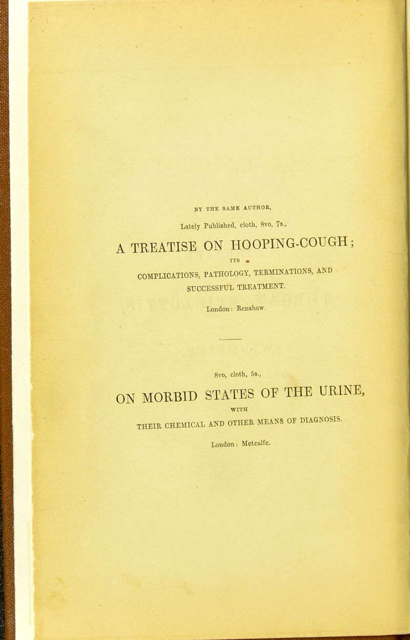 BY THE SAMB AUTHOE, Lately PubUslied, cloth, 8vo, 7s., A TREATISE ON HOOPING-COUGH; ITS . COMPLICATIONS, PATHOLOGY. TERMINATIONS, AUD SUCCESSTUL TREATMENT. London: Rensliaw. 8vo, cloth, OS., ON MORBID STATES OE THE URINE. ■WITH THEIR CHEMICAL AND OTHER MEANS OE DIAGNOSIS. London: Metcalfe.