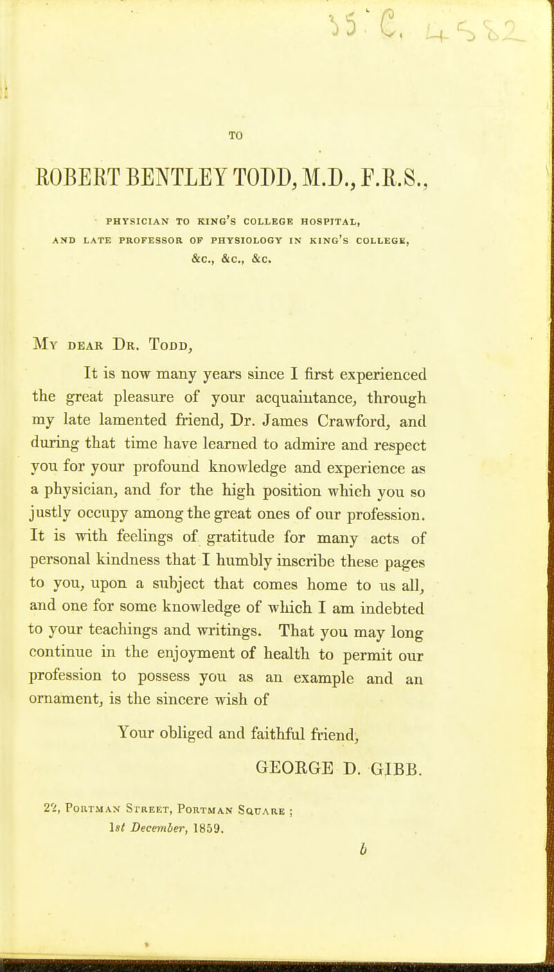 TO ROBERT BENTLEY TODD, M.D., F.R.S., ■ PHYSICIAN TO king's COLLEGE HOSPITAL, AND LATE PROFESSOR OF PHYSIOLOGY IN KING's COLLEGE, &C., &C., &C. My dear Dr. TodDj It is now many years since I first experienced the great pleasure of your acquaintance^ through my late lamented friend, Dr. James Crawford, and during that time have learned to admire and respect you for your profound knowledge and experience as a physician, and for the high position which you so justly occupy among the great ones of our profession. It is with feelings of gratitude for many acts of personal kiadness that I humbly inscribe these pages to you, upon a subject that comes home to us all, and one for some knowledge of which I am indebted to your teachings and writings. That you may long continue in the enjoyment of health to permit our profession to possess you as an example and an ornament, is the sincere wish of Your obliged and faithful friend, GEOEGE D. GIBB. 2'i, PoaTMAN Street, Portman Schtare ; 1st December, 1859. b