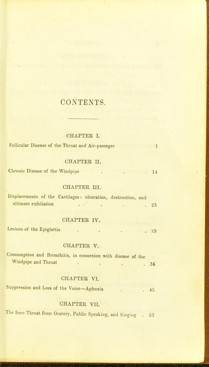 CONTENTS. CHAPTER I. Follicular Disease of the Throat and Air-passages CHAPTER n. Chronic Disease of the Windpipe CHAPTER m. Displacements of the Cartilages: ulceration, destruction, and ultimate exfoliation .... CHAPTER IV. Lesions of the Epiglottis. ... CHAPTER V. Consumption and Bronchitis, in connexion with disease of the Windpipe and Throat CHAPTER VI. Suppression and Loss of the Voice—Aphonia CHAPTER VII. The Sore Throat from Oratory, Public Speaking, and Singing .