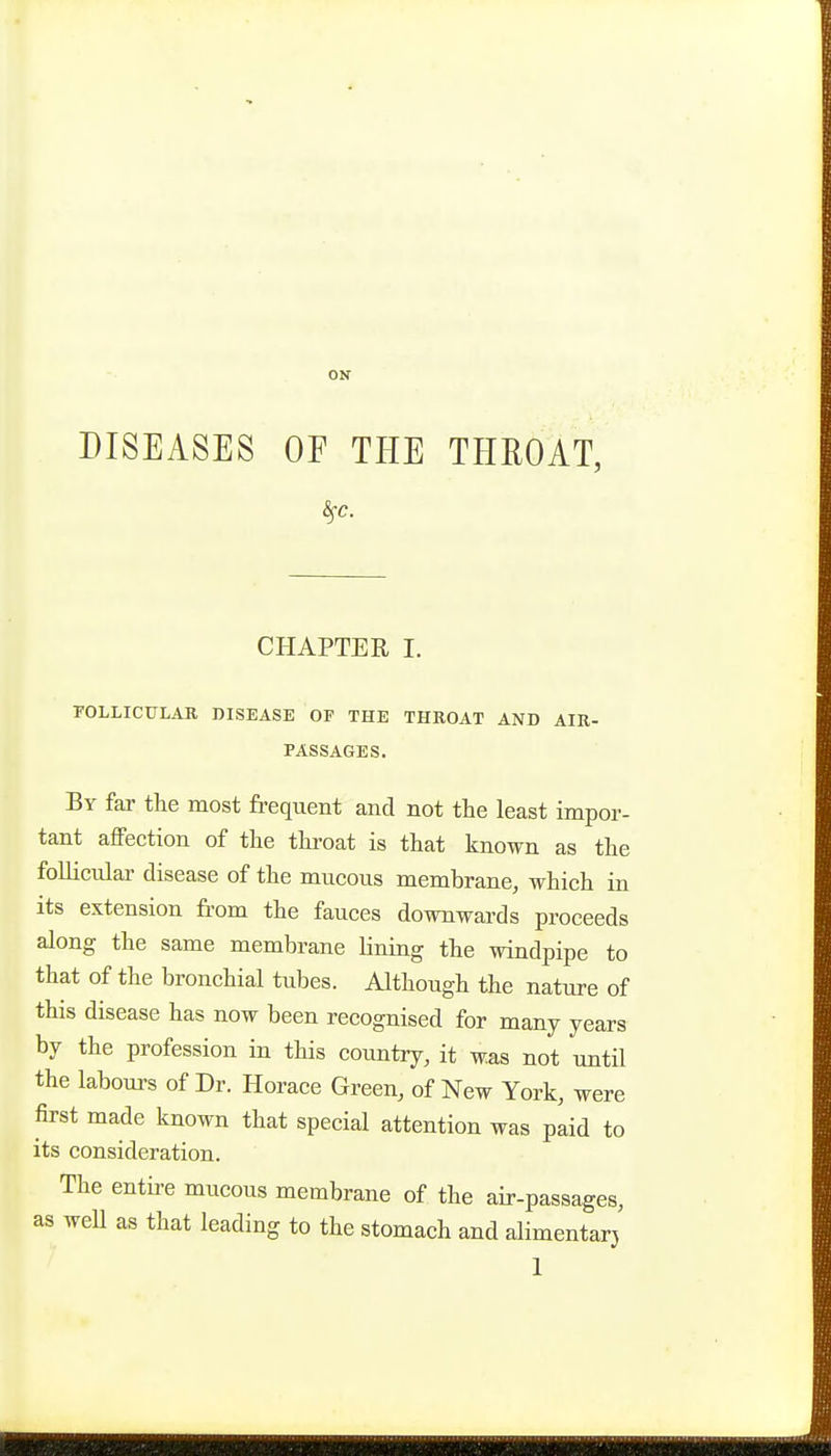 ON DISEASES OF THE THEOAT, CHAPTER I. rOLLICTJLAR DISEASE OF THE THROAT AND AIK- PASSAGES, By far the most frequent and not the least impor- tant affection of the throat is that known as the follicular disease of the mucous membrane, which in its extension from the fauces downwards proceeds along the same membrane lining the windpipe to that of the bronchial tubes. Although the nature of this disease has now been recognised for many years by the profession in this country, it was not until the labours of Dr. Horace Green, of New York, were first made known that special attention was paid to its consideration. The entire mucous membrane of the air-passages, as well as that leading to the stomach and alimentarj