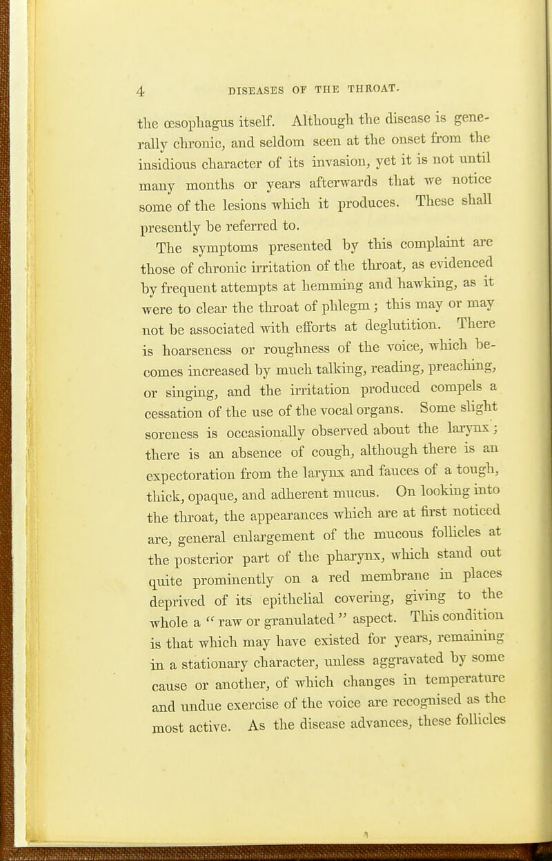 the ffisopliagus itself. Although the disease is gene- rally chronic, and seldom seen at the onset from the insidious character of its invasion, yet it is not until many months or years afterwards that we notice some of the lesions which it produces. These shaU presently he referred to. The symptoms presented by this complaint are those of chronic h-ritation of the throat, as evidenced by frequent attempts at hemming and hawking, as it were to cleai- the throat of phlegm ; this may or may not be associated with efPorts at deglutition. There is hoarseness or roughness of the voice, which be- comes increased by much talking, reading, preaching, or singing, and the irritation produced compels a cessation of the use of the vocal organs. Some slight soreness is occasionally observed about the larynx; there is an absence of cough, although there is an expectoration from the larynx and fauces of a tough, thick, opaque, and adherent mucus. On looking into the throat, the appearances which ai-e at first noticed are, general enlargement of the mucous follicles at the posterior part of the pharynx, which stand out quite prominently on a red membrane in places deprived of its epithelial covering, giving to the whole a raw or granulated  aspect. This condition is that which may have existed for yeai-s, remaining in a stationary character, unless aggi-avated by some cause or another, of which changes in temperature and undue exercise of the voice are recognised as the most active. As the disease advances, these follicles