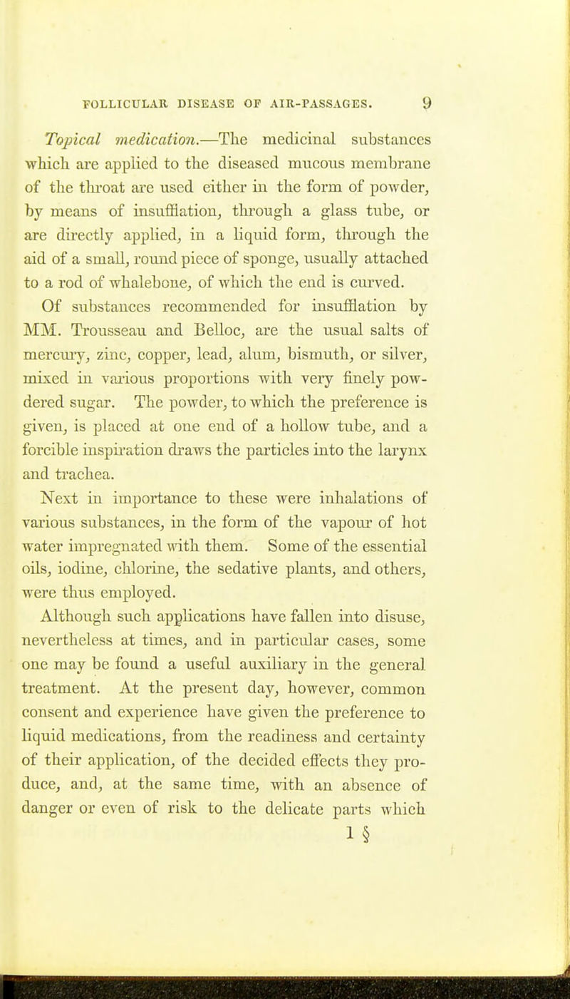 Topical medication.—The medicinal substances whicli are applied to the diseased mucous membrane of the thi'oat are used either in the form of powder, by means of insuflflatioUj through a glass tube, or are directly applied, in a liquid form, tlu^ough the aid of a smaU, round piece of sponge, usually attached to a rod of whalebone, of which the end is curved. Of substances recommended for insufflation by MM. Trousseau and Belloc, are the usual salts of mercmy, zinc, copper, lead, alum, bismuth, or silver, mixed in various proportions with very finely pow- dered sugar. The powder, to which the preference is given, is placed at one end of a hollow tube, and a forcible inspiration draws the particles into the larynx and trachea. Next in importance to these were inhalations of various substances, in the form of the vapour of hot water impregnated with them. Some of the essential oils, iodine, chlorine, the sedative plants, and others, were thus employed. Although such applications have fallen into disuse, nevertheless at times, and in particular cases, some one may be found a useful auxiliary in the general treatment. At the present day, however, common consent and experience have given the preference to liquid medications, from the readiness and certainty of their application, of the decided effects they pro- duce, and, at the same time, with an absence of danger or even of risk to the delicate parts which 1§